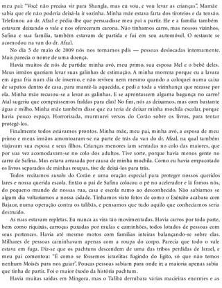 meu pai: “Você não precisa vir para Shangla, mas eu vou, e vou levar as crianças”. Mamãe
sabia que ele não poderia deixá-la ir sozinha. Minha mãe estava farta dos tiroteios e da tensão.
Telefonou ao dr. Afzal e pediu-lhe que persuadisse meu pai a partir. Ele e a família também
estavam deixando o vale e nos ofereceram carona. Não tínhamos carro, mas nossos vizinhos,
Safina e sua família, também estavam de partida e fui em seu automóvel. O restante se
acomodou na van do dr. Afzal.
No dia 5 de maio de 2009 nós nos tornamos pdis — pessoas deslocadas internamente.
Mais parecia o nome de uma doença.
Havia muitos de nós de partida: minha avó, meu primo, sua esposa Mel e o bebê deles.
Meus irmãos queriam levar suas galinhas de estimação. A minha morrera porque eu a lavara
em água fria num dia de inverno, e não reviveu nem mesmo quando a coloquei numa caixa
de sapatos dentro de casa, para mantê-la aquecida, e pedi a toda a vizinhança que rezasse por
ela. Minha mãe recusou-se a levar as galinhas. E se aprontassem alguma bagunça no carro?
Atal sugeriu que comprássemos fraldas para elas! No fim, nós as deixamos, mas com bastante
água e milho. Minha mãe também disse que eu teria de deixar minha mochila escolar, porque
havia pouco espaço. Horrorizada, murmurei versos do Corão sobre os livros, para tentar
protegê-los.
Finalmente todos estávamos prontos. Minha mãe, meu pai, minha avó, a esposa de meu
primo e meus irmãos amontoaram-se na parte de trás da van do dr. Afzal, na qual também
viajavam sua esposa e seus filhos. Crianças menores iam sentadas no colo das maiores, que
por sua vez acomodavam-se no colo dos adultos. Tive sorte, porque havia menos gente no
carro de Safina. Mas estava arrasada por causa de minha mochila. Como eu havia empacotado
os livros separados de minhas roupas, tive de deixá-los para trás.
Todos recitamos surahs do Corão e uma oração especial para proteger nossos queridos
lares e nossa querida escola. Então o pai de Safina colocou o pé no acelerador e lá fomos nós,
do pequeno mundo de nossas rua, casa e escola rumo ao desconhecido. Não sabíamos se
algum dia voltaríamos a nossa cidade. Tínhamos visto fotos de como o Exército acabara com
Bajaur, numa operação contra os talibãs, e pensamos que tudo aquilo que conhecíamos seria
destruído.
As ruas estavam repletas. Eu nunca as vira tão movimentadas. Havia carros por toda parte,
bem como riquixás, carroças puxadas por mulas e caminhões, todos lotados de pessoas com
seus pertences. Havia até mesmo motos com famílias inteiras balançando-se sobre elas.
Milhares de pessoas caminhavam apenas com a roupa do corpo. Parecia que todo o vale
estava em fuga. Diz-se que os pachtuns descendem de uma das tribos perdidas de Israel, e
meu pai comentou: “É como se fôssemos israelitas fugindo do Egito, só que não temos
nenhum Moisés para nos guiar”. Poucas pessoas sabiam para onde ir; a maioria apenas sabia
que tinha de partir. Foi o maior êxodo da história pachtum.
Havia muitas saídas em Mingora, mas o Talibã derrubara várias macieiras enormes e as
 