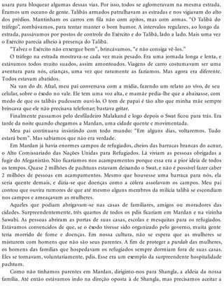 usara para bloquear algumas dessas vias. Por isso, todos se aglomeravam na mesma estrada.
Éramos um oceano de gente. Talibãs armados patrulhavam as estradas e nos vigiavam do alto
dos prédios. Mantinham os carros em fila não com apitos, mas com armas. “O Talibã do
tráfego”, zombávamos, para tentar manter o bom humor. A intervalos regulares, ao longo da
estrada, passávamos por postos de controle do Exército e do Talibã, lado a lado. Mais uma vez
o Exército parecia alheio à presença do Talibã.
“Talvez o Exército não enxergue bem”, brincávamos, “e não consiga vê-los.”
O tráfego na estrada mostrava-se cada vez mais pesado. Era uma jornada longa e lenta, e
estávamos todos muito suados, assim amontoados. Viagens de carro costumavam ser uma
aventura para nós, crianças, uma vez que raramente as fazíamos. Mas agora era diferente.
Todos estavam abatidos.
Na van do dr. Afzal, meu pai conversava com a mídia, fazendo um relato ao vivo, de seu
celular, sobre o êxodo no vale. Ele tem uma voz alta, e mamãe pedia-lhe que a abaixasse, com
medo de que os talibãs pudessem ouvi-lo. O tom de papai é tão alto que minha mãe sempre
brincava que ele não precisava telefonar; bastava gritar.
Finalmente passamos pelo desfiladeiro Malakand e logo depois o Swat ficou para trás. Era
tarde da noite quando chegamos a Mardan, uma cidade quente e movimentada.
Meu pai continuava insistindo com todo mundo: “Em alguns dias, voltaremos. Tudo
estará bem”. Mas sabíamos que não era verdade.
Em Mardan já havia enormes campos de refugiados, cheios das barracas brancas do acnur,
o Alto Comissariado das Nações Unidas para Refugiados. Lá viviam as pessoas obrigadas a
fugir do Afeganistão. Não ficaríamos nos acampamentos porque essa era a pior ideia de todos
os tempos. Quase 2 milhões de pachtuns estavam deixando o Swat, e não é possível fazer caber
2 milhões de pessoas em acampamentos. Mesmo que houvesse uma barraca para nós, ela
seria quente demais, e dizia-se que doenças como a cólera assolavam os campos. Meu pai
contou que ouvira rumores de que até mesmo alguns membros da milícia talibã se escondiam
nos campos e ameaçavam as mulheres.
Aqueles que podiam abrigavam-se nas casas de familiares, amigos ou moradores das
cidades. Surpreendentemente, três quartos de todos os pdis ficariam em Mardan e na vizinha
Sawabi. As pessoas abriram as portas de suas casas, escolas e mesquitas para os refugiados.
Estávamos convencidos de que, se o êxodo tivesse sido organizado pelo governo, muita gente
teria morrido de fome e doenças. Em nossa cultura, não se espera que as mulheres se
misturem com homens que não são seus parentes. A fim de proteger a purdah das mulheres,
os homens das famílias que hospedavam os refugiados sempre dormiam fora de suas casas.
Eles se tornavam, voluntariamente, pdis. Esse era um exemplo da surpreendente hospitalidade
pachtum.
Como não tínhamos parentes em Mardan, dirigimo-nos para Shangla, a aldeia da nossa
família. Até então estávamos indo na direção oposta à de Shangla, mas precisamos aceitar a
 