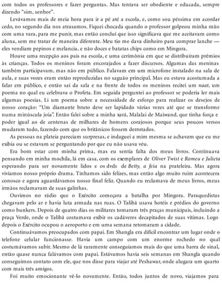 com todos os professores e fazer perguntas. Mas tentava ser obediente e educada, sempre
dizendo “sim, senhor”.
Levávamos mais de meia hora para ir a pé até a escola, e, como sou péssima em acordar
cedo, no segundo dia nos atrasamos. Fiquei chocada quando o professor golpeou minha mão
com uma vara, para me punir, mas então concluí que isso significava que me aceitavam como
aluna, sem me tratar de maneira diferente. Meu tio me dava dinheiro para comprar lanche —
eles vendiam pepinos e melancia, e não doces e batatas chips como em Mingora.
Houve uma recepção aos pais na escola, e uma cerimônia em que se distribuíram prêmios
às crianças. Todos os meninos foram encorajados a fazer discursos. Algumas das meninas
também participavam, mas não em público. Falavam em um microfone instalado na sala de
aula, e suas vozes eram então reproduzidas no saguão principal. Mas eu estava acostumada a
falar em público, e então saí da sala e na frente de todos os meninos recitei um naat, um
poema no qual eu celebrava o Profeta. Em seguida perguntei ao professor se poderia ler mais
algumas poesias. Li um poema sobre a necessidade de esforço para realizar os desejos de
nosso coração: “Um diamante bruto deve ser lapidado várias vezes até que se transforme
numa minúscula joia”. Então falei sobre a minha xará, Malalai de Maiwand, que tinha força e
poder igual ao de centenas de milhares de homens corajosos porque seus poucos versos
mudaram tudo, fazendo com que os britânicos fossem derrotados.
As pessoas na plateia pareciam surpresas, e indaguei a mim mesma se achavam que eu me
exibia ou se estavam se perguntando por que eu não usava véu.
Era bom estar com minha prima, mas eu sentia falta dos meus livros. Continuava
pensando em minha mochila, lá em casa, com os exemplares de Oliver Twist e Romeu e Julieta
esperando para ser novamente lidos e os dvds de Betty, a feia na prateleira. Mas agora
vivíamos nosso próprio drama. Tínhamos sido felizes, mas então algo muito ruim acontecera
conosco e agora aguardávamos nosso final feliz. Quando eu reclamava de meus livros, meus
irmãos reclamavam de suas galinhas.
Ouvimos no rádio que o Exército começara a batalha por Mingora. Paraquedistas
chegavam pelo ar e havia luta armada nas ruas. O Talibã usava hotéis e prédios do governo
como bunkers. Depois de quatro dias os militares tomaram três praças municipais, incluindo a
praça Verde, onde o Talibã costumava exibir os cadáveres decapitados de suas vítimas. Logo
depois o Exército ocupou o aeroporto e em uma semana retomaram a cidade.
Continuávamos preocupados com papai. Em Shangla era difícil encontrar um lugar onde o
telefone celular funcionasse. Havia um campo com um enorme rochedo no qual
costumávamos subir. Mesmo de lá raramente conseguíamos mais do que uma barra de sinal,
então quase nunca falávamos com papai. Estávamos havia seis semanas em Shangla quando
conseguimos contato com ele, que nos disse para viajar até Peshawar, onde alugara um quarto
com mais três amigos.
Foi muito emocionante vê-lo novamente. Então, todos juntos de novo, viajamos para
 