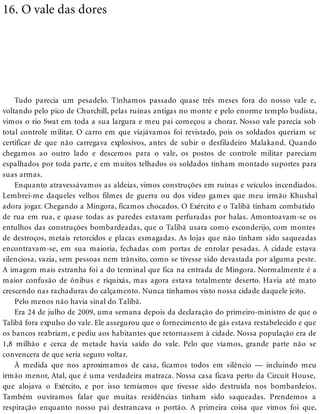 16. O vale das dores
Tudo parecia um pesadelo. Tínhamos passado quase três meses fora do nosso vale e,
voltando pelo pico de Churchill, pelas ruínas antigas no monte e pelo enorme templo budista,
vimos o rio Swat em toda a sua largura e meu pai começou a chorar. Nosso vale parecia sob
total controle militar. O carro em que viajávamos foi revistado, pois os soldados queriam se
certificar de que não carregava explosivos, antes de subir o desfiladeiro Malakand. Quando
chegamos ao outro lado e descemos para o vale, os postos de controle militar pareciam
espalhados por toda parte, e em muitos telhados os soldados tinham montado suportes para
suas armas.
Enquanto atravessávamos as aldeias, vimos construções em ruínas e veículos incendiados.
Lembrei-me daqueles velhos filmes de guerra ou dos video games que meu irmão Khushal
adora jogar. Chegando a Mingora, ficamos chocados. O Exército e o Talibã tinham combatido
de rua em rua, e quase todas as paredes estavam perfuradas por balas. Amontoavam-se os
entulhos das construções bombardeadas, que o Talibã usara como esconderijo, com montes
de destroços, metais retorcidos e placas esmagadas. As lojas que não tinham sido saqueadas
encontravam-se, em sua maioria, fechadas com portas de enrolar pesadas. A cidade estava
silenciosa, vazia, sem pessoas nem trânsito, como se tivesse sido devastada por alguma peste.
A imagem mais estranha foi a do terminal que fica na entrada de Mingora. Normalmente é a
maior confusão de ônibus e riquixás, mas agora estava totalmente deserto. Havia até mato
crescendo nas rachaduras do calçamento. Nunca tínhamos visto nossa cidade daquele jeito.
Pelo menos não havia sinal do Talibã.
Era 24 de julho de 2009, uma semana depois da declaração do primeiro-ministro de que o
Talibã fora expulso do vale. Ele assegurou que o fornecimento de gás estava restabelecido e que
os bancos reabriam, e pediu aos habitantes que retornassem à cidade. Nossa população era de
1,8 milhão e cerca de metade havia saído do vale. Pelo que víamos, grande parte não se
convencera de que seria seguro voltar.
À medida que nos aproximamos de casa, ficamos todos em silêncio — incluindo meu
irmão menor, Atal, que é uma verdadeira matraca. Nossa casa ficava perto da Circuit House,
que alojava o Exército, e por isso temíamos que tivesse sido destruída nos bombardeios.
Também ouvíramos falar que muitas residências tinham sido saqueadas. Prendemos a
respiração enquanto nosso pai destrancava o portão. A primeira coisa que vimos foi que,
 