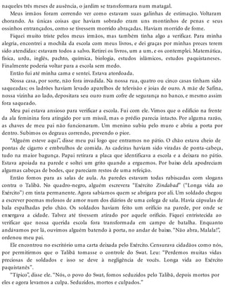 naqueles três meses de ausência, o jardim se transformara num matagal.
Meus irmãos foram correndo ver como estavam suas galinhas de estimação. Voltaram
chorando. As únicas coisas que haviam sobrado eram uns montinhos de penas e seus
ossinhos entrançados, como se tivessem morrido abraçadas. Haviam morrido de fome.
Fiquei muito triste pelos meus irmãos, mas também tinha algo a verificar. Para minha
alegria, encontrei a mochila da escola com meus livros, e dei graças por minhas preces terem
sido atendidas: estavam todos a salvo. Retirei os livros, um a um, e os contemplei. Matemática,
física, urdu, inglês, pachto, química, biologia, estudos islâmicos, estudos paquistaneses.
Finalmente poderia voltar para a escola sem medo.
Então fui até minha cama e sentei. Estava atordoada.
Nossa casa, por sorte, não fora invadida. Na nossa rua, quatro ou cinco casas tinham sido
saqueadas; os ladrões haviam levado aparelhos de televisão e joias de ouro. A mãe de Safina,
nossa vizinha ao lado, depositara seu ouro num cofre de segurança no banco, e mesmo assim
fora saqueado.
Meu pai estava ansioso para verificar a escola. Fui com ele. Vimos que o edifício na frente
da ala feminina fora atingido por um míssil, mas o prédio parecia intacto. Por alguma razão,
as chaves de meu pai não funcionaram. Um menino subiu pelo muro e abriu a porta por
dentro. Subimos os degraus correndo, prevendo o pior.
“Alguém esteve aqui”, disse meu pai logo que entramos no pátio. O chão estava cheio de
pontas de cigarro e embrulhos de comida. As cadeiras haviam sido viradas de ponta-cabeça,
tudo na maior bagunça. Papai retirara a placa que identificava a escola e a deixara no pátio.
Estava apoiada na parede e soltei um grito quando a erguemos. Por baixo dela apodreciam
algumas cabeças de bodes, que pareciam restos de uma refeição.
Então fomos para as salas de aula. As paredes estavam todas rabiscadas com slogans
contra o Talibã. No quadro-negro, alguém escrevera “Exército Zindabad” (“Longa vida ao
Exército”) em tinta permanente. Agora sabíamos quem se abrigara por ali. Um soldado chegou
a escrever poemas melosos de amor num dos diários de uma colega de sala. Havia cápsulas de
bala espalhadas pelo chão. Os soldados haviam feito um orifício na parede, por onde se
enxergava a cidade. Talvez até tivessem atirado por aquele orifício. Fiquei entristecida ao
verificar que nossa querida escola fora transformada em campo de batalha. Enquanto
andávamos por lá, ouvimos alguém batendo à porta, no andar de baixo. “Não abra, Malala!”,
ordenou meu pai.
Ele encontrou no escritório uma carta deixada pelo Exército. Censurava cidadãos como nós,
por permitirmos que o Talibã tomasse o controle do Swat. Leu: “Perdemos muitas vidas
preciosas de soldados e isso se deve à negligência de vocês. Longa vida ao Exército
paquistanês”.
“Típico”, disse ele. “Nós, o povo do Swat, fomos seduzidos pelo Talibã, depois mortos por
eles e agora levamos a culpa. Seduzidos, mortos e culpados.”
 