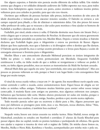 Em alguns aspectos, o Exército não parecia muito diferente da milícia talibã. Um vizinho
contou que chegara a ver soldados deixando cadáveres do Talibã expostos nas ruas, para todos
verem. Seus helicópteros agora voavam aos pares, como enormes e ruidosos insetos pretos;
voltamos para casa colados às paredes, para que não nos vissem.
Ouvimos que milhares de pessoas haviam sido presas, inclusive meninos de oito anos de
idade doutrinados e treinados para executar missões suicidas. O Exército os enviava a um
campo especial para jihadis, a fim de eliminar o extremismo deles. Um dos presos foi nosso
velho professor de urdu, que se recusara a dar aulas para meninas e fora ajudar os homens de
Fazlullah a recolher e destruir cds e dvds.
Fazlullah, por sinal, ainda estava à solta. O Exército destruíra suas bases em Imam Deri, e
então alegara que o cercara nas montanhas de Peochar. Aí disseram que ele estava gravemente
ferido e que tinham prendido seu porta-voz, Muslim Khan. Depois a versão mudou: o Exército
declarou que Fazlullah fugira para o Afeganistão e estava na província de Kunar. Alguns
diziam que fora capturado, mas que o Exército e a isi divergiam sobre o destino que lhe dariam.
O Exército queria prendê-lo, mas o serviço secreto prevaleceu e o levou para Bajaur, e assim ele
conseguiu atravessar a fronteira para o Afeganistão.
Muslim Khan e um comandante chamado Mehmud pareciam os únicos integrantes do
Talibã na prisão — todos os outros permaneciam em liberdade. Enquanto Fazlullah
continuasse à solta, eu tinha medo de que a milícia se reorganizasse e voltasse ao poder. À
noite, eu tinha alguns pesadelos, mas ao menos as transmissões da Mulá fm haviam cessado.
Ahmad Shah dizia que aquela era uma “paz controlada, não uma paz duradoura”. Mas aos
poucos as pessoas voltavam ao vale, porque o Swat é um lugar lindo e não conseguimos ficar
longe por muito tempo.
O sinal da nossa escola voltou a tocar em 1º- de agosto. Era maravilhoso ouvir aquele som,
entrar correndo e subir a escada, como costumávamos fazer. Fiquei louca de alegria ao ver
todas as minhas velhas amigas. Tínhamos muitas histórias para contar sobre nosso tempo
como pdis. A maioria ficara com amigos ou parentes, mas algumas estiveram nos campos.
Sabíamos que havíamos tido sorte. Muitos alunos precisavam ter aulas em tendas, porque o
Talibã destruíra suas escolas. E uma amiga, Sundus, perdera o pai, morto numa explosão.
Todo mundo parecia saber que eu escrevera o diário para a bbc. Alguns pensavam que
meu pai elaborara as postagens para mim, mas a sra. Maryam, nossa diretora, falou: “Não,
Malala não é só boa oradora, é também boa escritora”.
Naquele verão, houve um único assunto na minha turma. Shiza Shahid, nossa amiga de
Islamabad, concluíra os estudos em Stanford e convidara 27 alunas da Escola Khushal para
passar alguns dias na capital, vendo os pontos turísticos e participando de oficinas. Ela queria
nos ajudar a superar o trauma de viver sob o regime do Talibã. De minha classe fomos eu,
Moniba, Malka-e-Noor, Rida, Karishma e Sundus, acompanhadas por minha mãe e pela sra.
 