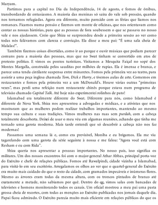 Maryam.
Partimos para a capital no Dia da Independência, 14 de agosto, e fomos de ônibus,
transbordando de entusiasmo. A maioria das meninas só saíra do vale sob pressão, quando
nos tornamos refugiadas. Agora era diferente, muito parecido com as férias que líamos nos
romances. Ficamos numa pensão e fizemos um monte de oficinas, que nos orientavam como
contar as nossas histórias, para que as pessoas de fora soubessem o que se passava no nosso
vale e nos ajudassem. Creio que Shiza se surpreendeu desde a primeira sessão ao ver como
todas nós falávamos com clareza e convicção. Ela disse a meu pai: “É uma sala cheia de
Malalas!”.
Também fizemos coisas divertidas, como ir ao parque e ouvir músicas que podiam parecer
comuns para a maioria das pessoas, mas que no Swat tinham se convertido em atos de
protesto político. E vimos os pontos turísticos. Visitamos a Mesquita Faiçal no sopé dos
Montes Margalla, construída pelos sauditas por milhões de rupias. Ela é imensa e branca, e
parece uma tenda cintilante suspensa entre minaretes. Fomos pela primeira vez ao teatro, para
assistir a uma peça inglesa chamada Tom, Dick e Harry, e tivemos aulas de arte. Comemos em
restaurantes e fomos pela primeira vez a um McDonald’s. Houve várias outras “primeiras
vezes”, mas perdi uma refeição num restaurante chinês porque estava num programa de
televisão chamado Capital Talk. Até hoje não experimentei rolinhos de pato!
Islamabad era totalmente diferente do Swat. Diferente para nós, como Islamabad é
diferente de Nova York. Shiza nos apresentou a advogadas e médicas, e a ativistas que nos
mostraram que as mulheres podem realizar trabalhos importantes, mantendo ao mesmo
tempo sua cultura e suas tradições. Vimos mulheres nas ruas sem purdah, com a cabeça
totalmente descoberta. Deixei de usar o meu véu em algumas reuniões, achando que tinha me
tornado uma garota moderna. Mais tarde entendi que só descobrir a cabeça não nos faz
modernas!
Passamos uma semana lá e, como era previsível, Moniba e eu brigamos. Ela me viu
tagarelando com uma garota da série seguinte à nossa e me falou: “Agora você está com
Resham e eu com Rida”.
Shiza queria nos apresentar a pessoas importantes. No nosso país, isso significa os
militares. Um dos nossos encontros foi com o major-general Athar Abbas, principal porta-voz
do Exército e chefe de relações públicas. Fomos até Rawalpindi, cidade vizinha a Islamabad,
para visitá-lo em seu escritório. Arregalamos os olhos ao ver que o quartel-general do Exército
era muito mais cuidado do que o resto da cidade, com gramados impecáveis e inúmeras flores.
Mesmo as árvores eram todas da mesma altura, com os troncos pintados de branco até
exatamente a metade, não sabíamos por quê. Dentro do qg, vimos salas com bancadas de
televisões e homens monitorando todos os canais. Um oficial mostrou a meu pai uma pasta
grossa cheia de recortes, com todas as menções ao Exército publicadas nos jornais daquele dia.
Papai ficou admirado. O Exército parecia muito mais eficiente em relações públicas do que os
 