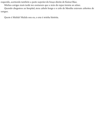 esquerdo, acertando também a parte superior do braço direito de Kainat Riaz.
Minhas amigas mais tarde me contaram que a mão do rapaz tremia ao atirar.
Quando chegamos ao hospital, meu cabelo longo e o colo de Moniba estavam cobertos de
sangue.
Quem é Malala? Malala sou eu, e esta é minha história.
 