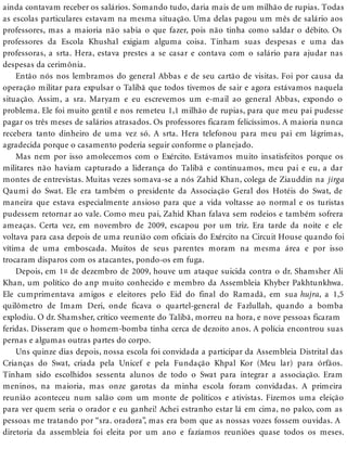 ainda contavam receber os salários. Somando tudo, daria mais de um milhão de rupias. Todas
as escolas particulares estavam na mesma situação. Uma delas pagou um mês de salário aos
professores, mas a maioria não sabia o que fazer, pois não tinha como saldar o débito. Os
professores da Escola Khushal exigiam alguma coisa. Tinham suas despesas e uma das
professoras, a srta. Hera, estava prestes a se casar e contava com o salário para ajudar nas
despesas da cerimônia.
Então nós nos lembramos do general Abbas e de seu cartão de visitas. Foi por causa da
operação militar para expulsar o Talibã que todos tivemos de sair e agora estávamos naquela
situação. Assim, a sra. Maryam e eu escrevemos um e-mail ao general Abbas, expondo o
problema. Ele foi muito gentil e nos remeteu 1,1 milhão de rupias, para que meu pai pudesse
pagar os três meses de salários atrasados. Os professores ficaram felicíssimos. A maioria nunca
recebera tanto dinheiro de uma vez só. A srta. Hera telefonou para meu pai em lágrimas,
agradecida porque o casamento poderia seguir conforme o planejado.
Mas nem por isso amolecemos com o Exército. Estávamos muito insatisfeitos porque os
militares não haviam capturado a liderança do Talibã e continuamos, meu pai e eu, a dar
montes de entrevistas. Muitas vezes somava-se a nós Zahid Khan, colega de Ziauddin na jirga
Qaumi do Swat. Ele era também o presidente da Associação Geral dos Hotéis do Swat, de
maneira que estava especialmente ansioso para que a vida voltasse ao normal e os turistas
pudessem retornar ao vale. Como meu pai, Zahid Khan falava sem rodeios e também sofrera
ameaças. Certa vez, em novembro de 2009, escapou por um triz. Era tarde da noite e ele
voltava para casa depois de uma reunião com oficiais do Exército na Circuit House quando foi
vítima de uma emboscada. Muitos de seus parentes moram na mesma área e por isso
trocaram disparos com os atacantes, pondo-os em fuga.
Depois, em 1o de dezembro de 2009, houve um ataque suicida contra o dr. Shamsher Ali
Khan, um político do anp muito conhecido e membro da Assembleia Khyber Pakhtunkhwa.
Ele cumprimentava amigos e eleitores pelo Eid do final do Ramadã, em sua hujra, a 1,5
quilômetro de Imam Deri, onde ficava o quartel-general de Fazlullah, quando a bomba
explodiu. O dr. Shamsher, crítico veemente do Talibã, morreu na hora, e nove pessoas ficaram
feridas. Disseram que o homem-bomba tinha cerca de dezoito anos. A polícia encontrou suas
pernas e algumas outras partes do corpo.
Uns quinze dias depois, nossa escola foi convidada a participar da Assembleia Distrital das
Crianças do Swat, criada pela Unicef e pela Fundação Khpal Kor (Meu lar) para órfãos.
Tinham sido escolhidos sessenta alunos de todo o Swat para integrar a associação. Eram
meninos, na maioria, mas onze garotas da minha escola foram convidadas. A primeira
reunião aconteceu num salão com um monte de políticos e ativistas. Fizemos uma eleição
para ver quem seria o orador e eu ganhei! Achei estranho estar lá em cima, no palco, com as
pessoas me tratando por “sra. oradora”, mas era bom que as nossas vozes fossem ouvidas. A
diretoria da assembleia foi eleita por um ano e fazíamos reuniões quase todos os meses.
 