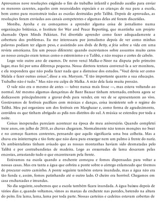 Aprovamos nove resoluções exigindo o fim do trabalho infantil e pedindo auxílio para enviar
os menores carentes, aqueles com necessidades especiais e as crianças de rua para a escola,
bem como para reconstruir todas as escolas destruídas pelo Talibã. Depois de aprovadas, as
resoluções foram enviadas aos canais competentes e algumas delas até foram discutidas.
Moniba, Ayesha e eu começamos a aprender alguma coisa de jornalismo numa
organização britânica, o Institute for War and Peace Reporting, que mantinha um projeto
chamado Open Minds Pakistan. Foi divertido aprender como fazer adequadamente a
cobertura dos problemas. Eu me interessara por jornalismo depois de ver como minhas
palavras podiam ter algum peso, e assistindo aos dvds de Betty, a feia sobre a vida em uma
revista americana. Era um pouco diferente: quando escrevíamos sobre assuntos muito caros
ao nosso coração eram temas como o extremismo e o Talibã, e não roupas e cortes de cabelo.
Logo veio outro ano de exames. De novo venci Malka-e-Noor na disputa pelo primeiro
lugar, mas foi por uma diferença pequena. Nossa diretora tentara convencê-la a ser monitora,
e ela respondera que não podia fazer nada que a distraísse dos estudos. “Você devia ser como
Malala e fazer outras coisas”, disse a sra. Maryam. “É tão importante quanto a sua educação.
Trabalho não é tudo.” Mas não era culpa de Malka. A mãe dela fazia muita pressão.
O vale não era o mesmo de antes — talvez nunca mais fosse —, mas estava voltando ao
normal. Até mesmo algumas dançarinas de Banr Bazaar tinham retornado, embora agora se
dedicassem principalmente a gravar dvds para vender, em vez de se apresentarem ao vivo.
Gostávamos de festivais pacíficos com músicas e danças, coisa inexistente sob o regime do
Talibã. Meu pai organizou um dos festivais em Marghazar e, como forma de agradecimento,
convidou os que tinham abrigado as pdis nos distritos do sul. A música se estendeu por toda a
noite.
Coisas inesperadas pareciam acontecer na época do meu aniversário. Quando completei
treze anos, em julho de 2010, as chuvas chegaram. Normalmente não temos monções no Swat
e no começo ficamos contentes, pensando que aquilo significaria uma boa colheita. Mas a
chuva era ininterrupta e tão forte que não dava para enxergar nem um palmo à frente do nariz.
Os ambientalistas tinham avisado que as nossas montanhas haviam sido desmatadas pelo
Talibã e por contrabandistas de madeira. Logo as enxurradas de lama desceram pelas
encostas, arrastando tudo o que encontravam pela frente.
Estávamos na escola quando a enchente começou e fomos dispensadas para voltar a
nossas casas. Mas era tanta a água que cobrira a ponte sobre o córrego enlameado que tivemos
de procurar outro caminho. A ponte seguinte também estava inundada, mas a água não era
tão funda e, assim, fomos patinhando até o outro lado. O cheiro era horrível. Chegamos em
casa encharcadas e imundas.
No dia seguinte, soubemos que a escola também ficara inundada. A água baixou depois de
vários dias e, quando voltamos, vimos as marcas da enchente nas paredes, batendo na altura
do peito. Era lama, lama, lama por toda parte. Nossas carteiras e cadeiras estavam cobertas de
 
