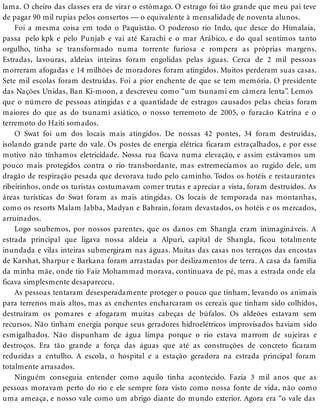 lama. O cheiro das classes era de virar o estômago. O estrago foi tão grande que meu pai teve
de pagar 90 mil rupias pelos consertos — o equivalente à mensalidade de noventa alunos.
Foi a mesma coisa em todo o Paquistão. O poderoso rio Indo, que desce do Himalaia,
passa pelo kpk e pelo Punjab e vai até Karachi e o mar Arábico, e do qual sentimos tanto
orgulho, tinha se transformado numa torrente furiosa e rompera as próprias margens.
Estradas, lavouras, aldeias inteiras foram engolidas pelas águas. Cerca de 2 mil pessoas
morreram afogadas e 14 milhões de moradores foram atingidos. Muitos perderam suas casas.
Sete mil escolas foram destruídas. Foi a pior enchente de que se tem memória. O presidente
das Nações Unidas, Ban Ki-moon, a descreveu como “um tsunami em câmera lenta”. Lemos
que o número de pessoas atingidas e a quantidade de estragos causados pelas cheias foram
maiores do que as do tsunami asiático, o nosso terremoto de 2005, o furacão Katrina e o
terremoto do Haiti somados.
O Swat foi um dos locais mais atingidos. De nossas 42 pontes, 34 foram destruídas,
isolando grande parte do vale. Os postes de energia elétrica ficaram estraçalhados, e por esse
motivo não tínhamos eletricidade. Nossa rua ficava numa elevação, e assim estávamos um
pouco mais protegidos contra o rio transbordante, mas estremecíamos ao rugido dele, um
dragão de respiração pesada que devorava tudo pelo caminho. Todos os hotéis e restaurantes
ribeirinhos, onde os turistas costumavam comer trutas e apreciar a vista, foram destruídos. As
áreas turísticas do Swat foram as mais atingidas. Os locais de temporada nas montanhas,
como os resorts Malam Jabba, Madyan e Bahrain, foram devastados, os hotéis e os mercados,
arruinados.
Logo soubemos, por nossos parentes, que os danos em Shangla eram inimagináveis. A
estrada principal que ligava nossa aldeia a Alpuri, capital de Shangla, ficou totalmente
inundada e vilas inteiras submergiram nas águas. Muitas das casas nos terraços das encostas
de Karshat, Sharpur e Barkana foram arrastadas por deslizamentos de terra. A casa da família
da minha mãe, onde tio Faiz Mohammad morava, continuava de pé, mas a estrada onde ela
ficava simplesmente desapareceu.
As pessoas tentaram desesperadamente proteger o pouco que tinham, levando os animais
para terrenos mais altos, mas as enchentes encharcaram os cereais que tinham sido colhidos,
destruíram os pomares e afogaram muitas cabeças de búfalos. Os aldeões estavam sem
recursos. Não tinham energia porque seus geradores hidroelétricos improvisados haviam sido
esmigalhados. Não dispunham de água limpa porque o rio estava marrom de sujeiras e
destroços. Era tão grande a força das águas que até as construções de concreto ficaram
reduzidas a entulho. A escola, o hospital e a estação geradora na estrada principal foram
totalmente arrasados.
Ninguém conseguia entender como aquilo tinha acontecido. Fazia 3 mil anos que as
pessoas moravam perto do rio e ele sempre fora visto como nossa fonte de vida, não como
uma ameaça, e nosso vale como um abrigo diante do mundo exterior. Agora era “o vale das
 