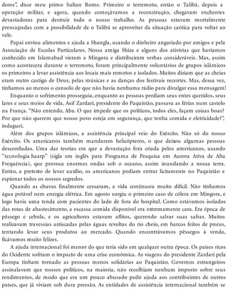 dores”, disse meu primo Sultan Rome. Primeiro o terremoto, então o Talibã, depois a
operação militar, e agora, quando começávamos a reconstrução, chegavam enchentes
devastadoras para destruir todo o nosso trabalho. As pessoas estavam mortalmente
preocupadas com a possibilidade de o Talibã se aproveitar da situação caótica para voltar ao
vale.
Papai enviou alimentos e ajuda a Shangla, usando o dinheiro angariado por amigos e pela
Associação de Escolas Particulares. Nossa amiga Shiza e alguns dos ativistas que havíamos
conhecido em Islamabad vieram a Mingora e distribuíram verbas consideráveis. Mas, assim
como acontecera durante o terremoto, foram principalmente voluntários de grupos islâmicos
os primeiros a levar assistência aos locais mais remotos e isolados. Muitos diziam que as cheias
eram outro castigo de Deus, pelas músicas e as danças dos festivais recentes. Mas, dessa vez,
tínhamos ao menos o consolo de que não havia nenhuma rádio para divulgar essa mensagem!
Enquanto o sofrimento prosseguia, enquanto as pessoas perdiam seus entes queridos, seus
lares e seus meios de vida, Asif Zardari, presidente do Paquistão, passava as férias num castelo
na França. “Não entendo, Aba. O que impede que os políticos, todos eles, façam coisas boas?
Por que não querem que nosso povo esteja em segurança, que tenha comida e eletricidade?”,
indaguei.
Além dos grupos islâmicos, a assistência principal veio do Exército. Não só do nosso
Exército. Os americanos também mandaram helicópteros, o que deixou algumas pessoas
desconfiadas. Uma das teorias era que a devastação fora criada pelos americanos, usando
“tecnologia haarp” (sigla em inglês para Programa de Pesquisa em Aurora Ativa de Alta
Frequência), que provoca enormes ondas sob o oceano, assim inundando a nossa terra.
Então, a pretexto de levar auxílio, os americanos podiam entrar licitamente no Paquistão e
espionar todos os nossos segredos.
Quando as chuvas finalmente cessaram, a vida continuou muito difícil. Não tínhamos
água potável nem energia elétrica. Em agosto surgiu o primeiro caso de cólera em Mingora, e
logo havia uma tenda com pacientes do lado de fora do hospital. Como estávamos isolados
das rotas de abastecimento, a escassa comida disponível era extremamente cara. Era época de
pêssego e cebola, e os agricultores estavam aflitos, querendo salvar suas safras. Muitos
realizavam travessias arriscadas pelas águas revoltas do rio cheio, em barcos feitos de pneus,
tentando levar seus produtos ao mercado. Quando encontrávamos pêssegos à venda,
ficávamos muito felizes.
A ajuda internacional foi menor do que teria sido em qualquer outra época. Os países ricos
do Ocidente sofriam o impacto de uma crise econômica. As viagens do presidente Zardari pela
Europa tinham tornado as pessoas menos solidárias ao Paquistão. Governos estrangeiros
assinalavam que nossos políticos, na maioria, não recolhiam nenhum imposto sobre seus
rendimentos, de modo que era um pouco abusado pedir ajuda aos contribuintes de outros
países, que já viviam sob dura pressão. As entidades de assistência internacional também se
 