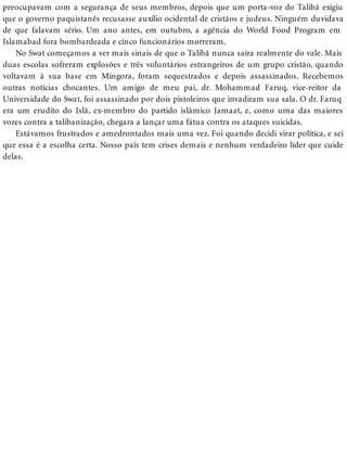 preocupavam com a segurança de seus membros, depois que um porta-voz do Talibã exigiu
que o governo paquistanês recusasse auxílio ocidental de cristãos e judeus. Ninguém duvidava
de que falavam sério. Um ano antes, em outubro, a agência do World Food Program em
Islamabad fora bombardeada e cinco funcionários morreram.
No Swat começamos a ver mais sinais de que o Talibã nunca saíra realmente do vale. Mais
duas escolas sofreram explosões e três voluntários estrangeiros de um grupo cristão, quando
voltavam à sua base em Mingora, foram sequestrados e depois assassinados. Recebemos
outras notícias chocantes. Um amigo de meu pai, dr. Mohammad Faruq, vice-reitor da
Universidade do Swat, foi assassinado por dois pistoleiros que invadiram sua sala. O dr. Faruq
era um erudito do Islã, ex-membro do partido islâmico Jamaat, e, como uma das maiores
vozes contra a talibanização, chegara a lançar uma fátua contra os ataques suicidas.
Estávamos frustrados e amedrontados mais uma vez. Foi quando decidi virar política, e sei
que essa é a escolha certa. Nosso país tem crises demais e nenhum verdadeiro líder que cuide
delas.
 
