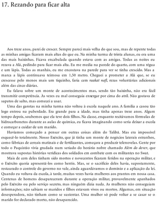 17. Rezando para ficar alta
Aos treze anos, parei de crescer. Sempre pareci mais velha do que sou, mas de repente todas
as minhas amigas ficaram mais altas do que eu. Na minha turma de trinta alunas, eu era uma
das mais baixinhas. Ficava encabulada quando estava com as amigas. Todas as noites eu
rezava a Alá, pedindo para ficar mais alta. Eu me media na parede do quarto, com uma régua
e um lápis. Todas as manhãs, eu me encostava na parede para ver se tinha crescido. Mas a
marca a lápis continuava teimosa em 1,50 metro. Cheguei a prometer a Alá que, se eu
crescesse pelo menos mais um tiquinho, faria cem raakat na , rezas voluntárias adicionais
além das cinco diárias.
Eu falava sobre um monte de acontecimentos mas, sendo tão baixinha, não era fácil
transmitir competência. Às vezes eu mal conseguia enxergar por cima do atril. Não gostava de
sapatos de salto, mas comecei a usar.
Uma das garotas na minha turma não voltou à escola naquele ano. A família a casou tão
logo entrou na puberdade. Era grande para a idade, mas tinha apenas treze anos. Algum
tempo depois, soubemos que ela teve dois filhos. Na classe, enquanto recitávamos fórmulas de
hidrocarbonetos durante as aulas de química, eu ficava imaginando como seria deixar a escola
e começar a cuidar de um marido.
Havíamos começado a pensar em outras coisas além do Talibã. Mas era impossível
esquecê-lo totalmente. Nosso Exército, que já tinha um monte de negócios laterais estranhos,
como fábricas de cereais matinais e de fertilizantes, começara a produzir telenovelas. Gente por
todo o Paquistão vivia grudada num seriado do horário nobre chamado Além do dever, que
mostrava supostas histórias verídicas dos soldados em combate com os militantes no Swat.
Mais de cem deles tinham sido mortos e novecentos ficaram feridos na operação militar, e
o Exército queria apresentá-los como heróis. Mas, se o sacrifício deles havia, supostamente,
restaurado o controle do governo no vale, ainda aguardávamos o domínio e a aplicação da lei.
Quando eu voltava da escola, à tarde, muitas vezes havia mulheres aos prantos em nossa casa.
Centenas de homens desapareceram durante a operação militar, provavelmente apanhados
pelo Exército ou pelo serviço secreto, mas ninguém dizia nada. As mulheres não conseguiam
informações; não sabiam se maridos e filhos estavam vivos ou mortos. Algumas, em situação
desesperadora, não tinham como se sustentar. Uma mulher só pode voltar a se casar se o
marido for declarado morto, não desaparecido.
 