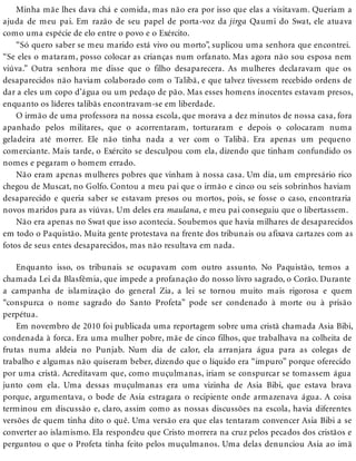 Minha mãe lhes dava chá e comida, mas não era por isso que elas a visitavam. Queriam a
ajuda de meu pai. Em razão de seu papel de porta-voz da jirga Qaumi do Swat, ele atuava
como uma espécie de elo entre o povo e o Exército.
“Só quero saber se meu marido está vivo ou morto”, suplicou uma senhora que encontrei.
“Se eles o mataram, posso colocar as crianças num orfanato. Mas agora não sou esposa nem
viúva.” Outra senhora me disse que o filho desaparecera. As mulheres declaravam que os
desaparecidos não haviam colaborado com o Talibã, e que talvez tivessem recebido ordens de
dar a eles um copo d’água ou um pedaço de pão. Mas esses homens inocentes estavam presos,
enquanto os líderes talibãs encontravam-se em liberdade.
O irmão de uma professora na nossa escola, que morava a dez minutos de nossa casa, fora
apanhado pelos militares, que o acorrentaram, torturaram e depois o colocaram numa
geladeira até morrer. Ele não tinha nada a ver com o Talibã. Era apenas um pequeno
comerciante. Mais tarde, o Exército se desculpou com ela, dizendo que tinham confundido os
nomes e pegaram o homem errado.
Não eram apenas mulheres pobres que vinham à nossa casa. Um dia, um empresário rico
chegou de Muscat, no Golfo. Contou a meu pai que o irmão e cinco ou seis sobrinhos haviam
desaparecido e queria saber se estavam presos ou mortos, pois, se fosse o caso, encontraria
novos maridos para as viúvas. Um deles era maulana, e meu pai conseguiu que o libertassem.
Não era apenas no Swat que isso acontecia. Soubemos que havia milhares de desaparecidos
em todo o Paquistão. Muita gente protestava na frente dos tribunais ou afixava cartazes com as
fotos de seus entes desaparecidos, mas não resultava em nada.
Enquanto isso, os tribunais se ocupavam com outro assunto. No Paquistão, temos a
chamada Lei da Blasfêmia, que impede a profanação do nosso livro sagrado, o Corão. Durante
a campanha de islamização do general Zia, a lei se tornou muito mais rigorosa e quem
“conspurca o nome sagrado do Santo Profeta” pode ser condenado à morte ou à prisão
perpétua.
Em novembro de 2010 foi publicada uma reportagem sobre uma cristã chamada Asia Bibi,
condenada à forca. Era uma mulher pobre, mãe de cinco filhos, que trabalhava na colheita de
frutas numa aldeia no Punjab. Num dia de calor, ela arranjara água para as colegas de
trabalho e algumas não quiseram beber, dizendo que o líquido era “impuro” porque oferecido
por uma cristã. Acreditavam que, como muçulmanas, iriam se conspurcar se tomassem água
junto com ela. Uma dessas muçulmanas era uma vizinha de Asia Bibi, que estava brava
porque, argumentava, o bode de Asia estragara o recipiente onde armazenava água. A coisa
terminou em discussão e, claro, assim como as nossas discussões na escola, havia diferentes
versões de quem tinha dito o quê. Uma versão era que elas tentaram convencer Asia Bibi a se
converter ao islamismo. Ela respondeu que Cristo morrera na cruz pelos pecados dos cristãos e
perguntou o que o Profeta tinha feito pelos muçulmanos. Uma delas denunciou Asia ao imã
 