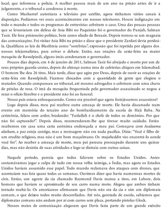 local, que informou a polícia. A mulher passou mais de um ano na prisão antes de ir a
julgamento, e o tribunal a condenou à morte.
Como Musharraf autorizara a televisão por satélite, agora tínhamos vários canais à
disposição. Podíamos ver esses acontecimentos em nossos televisores. Houve indignação em
todo o mundo e todos os programas de entrevistas cobriram o caso. Uma das poucas pessoas
que se levantaram em defesa de Asia Bibi no Paquistão foi o governador do Punjab, Salman
Tasir. Ele fora prisioneiro político, bem como aliado de Benazir. Depois tornou-se um magnata
das comunicações. Foi visitar Asia Bibi na prisão e disse que o presidente Zardari devia perdoá-
la. Qualificou as leis de Blasfêmia como “sombrias”, expressão que foi repetida por alguns dos
nossos telejornalistas, para avivar o debate. Então, nas orações da sexta-feira na maior
mesquita de Rawalpindi, alguns imãs condenaram o governador.
Poucos dias depois, em 4 de janeiro de 2011, Salman Tasir foi alvejado e morto por um de
seus próprios guarda-costas, depois do almoço numa área de cafeterias chiques em Islamabad.
O homem lhe deu 26 tiros. Mais tarde, disse que agira por Deus, depois de ouvir as orações de
sexta-feira em Rawalpindi. Ficamos chocados com a quantidade de gente que elogiou o
matador. Quando compareceu ao tribunal, até mesmo advogados o cobriram com uma chuva
de pétalas de rosa. O imã da mesquita frequentada pelo governador assassinado se negou a
rezar o ofício fúnebre e o presidente não foi ao funeral.
Nosso país estava enlouquecendo. Como era possível que agora festejássemos assassinos?
Logo depois disso, meu pai recebeu outra ameaça de morte. Ele havia discursado num
evento em memória do terceiro ano do bombardeamento da escola de Haji Baba. Na
cerimônia, falara com ardor, bradando: “Fazlullah é o chefe de todos os demônios. Por que
não foi capturado?”. Depois disso, recomendaram-lhe que tivesse muito cuidado. Então
recebemos em casa uma carta anônima endereçada a meu pai. Começava com Asalaamu
alaikum, a paz esteja contigo, mas a mensagem não era nada pacífica. Dizia: “Você é filho de
um erudito religioso, mas não é um bom muçulmano. Os mujaheddin vão encontrá-lo aonde
você for”. Ao receber a ameaça de morte, meu pai pareceu preocupado durante uns quinze
dias, mas não desistiu de suas atividades e logo se distraiu com outras coisas.
Naquele período, parecia que todos falavam sobre os Estados Unidos. Antes
costumávamos jogar a culpa de tudo em nossa velha inimiga, a Índia, mas agora os Estados
Unidos haviam assumido esse papel. Todo mundo reclamava dos ataques com drones, que
aconteciam nas fata quase todas as semanas. Ouvimos dizer que havia numerosas mortes de
civis. Então, um agente da cia chamado Raymond Davis matou a tiros, em Lahore, dois
homens que haviam se aproximado de seu carro numa moto. Alegou que ambos tinham
tentado roubá-lo. Os americanos afirmaram que Davis não era da cia e sim um diplomata
comum, o que deixou todos muito desconfiados. Até nós, garotada de escola, sabíamos que
diplomatas comuns não andam por aí com carros sem placa, portando pistolas Glock.
Nossos meios de comunicação alegaram que Davis fazia parte de um grande exército
 