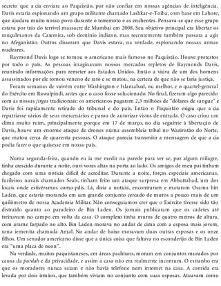secreto que a cia enviara ao Paquistão, por não confiar em nossas agências de inteligência.
Davis estaria espionando um grupo militante chamado Lashkar-e-Toiba, com base em Lahore,
que ajudara muito nosso povo durante o terremoto e as enchentes. Pensava-se que esse grupo
estava por trás do terrível massacre de Mumbai em 2008. Seu objetivo principal era libertar os
muçulmanos da Caxemira, sob domínio indiano, mas recentemente também passara a agir
no Afeganistão. Outros disseram que Davis estava, na verdade, espionando nossas armas
nucleares.
Raymond Davis logo se tornou o americano mais famoso no Paquistão. Houve protestos
por todo o país. As pessoas imaginavam nossos mercados repletos de Raymonds Davis,
reunindo informações para remeter aos Estados Unidos. Então a viúva de um dos homens
assassinados por ele tomou veneno de rato e se matou, na certeza de que não se faria justiça.
Foram semanas de vaivém entre Washington e Islamabad, ou melhor, e o quartel-general
do Exército em Rawalpindi, antes que o caso fosse solucionado. No final, fizeram algo parecido
com as nossas jirgas tradicionais: os americanos pagaram 2,3 milhões de “dólares de sangue” e
Davis foi rapidamente retirado do tribunal e do país. Então o Paquistão exigiu que a cia
repatriasse vários de seus mercenários e parou de autorizar vistos de entrada. O caso criou um
clima muito ruim, principalmente porque em 17 de março, no dia seguinte à libertação de
Davis, houve um enorme ataque de drones numa assembleia tribal no Waziristão do Norte,
que matou cerca de quarenta pessoas. O ataque parecia transmitir a mensagem de que a cia
podia fazer o que quisesse em nosso país.
Numa segunda-feira, quando eu ia me medir na parede para ver se, por algum milagre,
tinha crescido durante a noite, ouvi vozes altas na porta ao lado. Os amigos de meu pai tinham
chegado com uma notícia difícil de acreditar. Durante a noite, forças especiais americanas,
fuzileiros navais chamados Seals, tinham feito um ataque surpresa em Abbottabad, um dos
locais onde estivéramos como pdis. Lá, dizia a notícia, encontraram e mataram Osama bin
Laden, que estaria morando em um grande conjunto cercado de muros a pouco mais de um
quilômetro de nossa Academia Militar. Não conseguíamos crer que o Exército tivesse sido tão
distraído quanto ao paradeiro de Bin Laden. Os jornais publicaram que os cadetes até
treinavam no campo em volta da casa. O complexo tinha muros de quatro metros de altura,
com arame farpado no alto. Bin Laden morava no andar de cima com a esposa mais jovem,
uma iemenita chamada Amal. No andar de baixo moravam duas outras esposas e os onze
filhos. Um senador americano disse que a única coisa que faltava no esconderijo de Bin Laden
era “uma placa de neon”.
Na verdade, muitos paquistaneses, em áreas pachtuns, moram em conjuntos murados por
causa da purdah e da privacidade, e assim a casa não era realmente incomum. O estranho era
que os moradores nunca saíam e não havia telefone nem internet na casa. A comida era
levada por dois irmãos, que também viviam no conjunto com suas esposas. Atuavam como
 