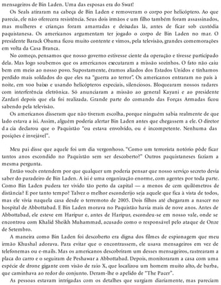 mensageiros de Bin Laden. Uma das esposas era do Swat!
Os Seals atiraram na cabeça de Bin Laden e removeram o corpo por helicóptero. Ao que
parecia, ele não oferecera resistência. Seus dois irmãos e um filho também foram assassinados,
mas mulheres e crianças foram amarradas e deixadas lá, antes de ficar sob custódia
paquistanesa. Os americanos argumentam ter jogado o corpo de Bin Laden no mar. O
presidente Barack Obama ficou muito contente e vimos, pela televisão, grandes comemorações
em volta da Casa Branca.
No começo, pensamos que nosso governo estivesse ciente da operação e tivesse participado
dela. Mas logo soubemos que os americanos executaram a missão sozinhos. O fato não caiu
bem em meio ao nosso povo. Supostamente, éramos aliados dos Estados Unidos e tínhamos
perdido mais soldados do que eles na “guerra ao terror”. Os americanos entraram no país à
noite, em voo baixo e usando helicópteros especiais, silenciosos. Bloquearam nossos radares
com interferência eletrônica. Só anunciaram a missão ao general Kayani e ao presidente
Zardari depois que ela foi realizada. Grande parte do comando das Forças Armadas ficou
sabendo pela televisão.
Os americanos disseram que não tiveram escolha, porque ninguém sabia realmente de que
lado estava a isi. Assim, alguém poderia alertar Bin Laden antes que chegassem a ele. O diretor
d a cia declarou que o Paquistão “ou estava envolvido, ou é incompetente. Nenhuma das
posições é invejável”.
Meu pai disse que aquele foi um dia vergonhoso. “Como um terrorista notório pôde ficar
tantos anos escondido no Paquistão sem ser descoberto?” Outros paquistaneses faziam a
mesma pergunta.
Então vocês entendem por que qualquer um poderia pensar que nosso serviço secreto devia
saber do paradeiro de Bin Laden. A isi é uma organização enorme, com agentes por toda parte.
Como Bin Laden pudera ter vivido tão perto da capital — a menos de cem quilômetros de
distância? E por tanto tempo? Talvez o melhor esconderijo seja aquele que fica à vista de todos,
mas ele vivia naquela casa desde o terremoto de 2005. Dois filhos até chegaram a nascer no
hospital de Abbottabad. E Bin Laden morava no Paquistão havia mais de nove anos. Antes de
Abbottabad, ele esteve em Haripur e, antes de Haripur, escondeu-se em nosso vale, onde se
encontrou com Khalid Sheikh Muhammad, acusado como o responsável pelo ataque de Onze
de Setembro.
A maneira como Bin Laden foi descoberto era digna dos filmes de espionagem que meu
irmão Khushal adorava. Para evitar que o encontrassem, ele usava mensageiros em vez de
telefonemas ou e-mails. Mas os americanos descobriram um desses mensageiros, rastrearam a
placa do carro e o seguiram de Peshawar a Abbottabad. Depois, monitoraram a casa com uma
espécie de drone gigante com visão de raio X, que localizou um homem muito alto, de barba,
que caminhava ao redor do conjunto. Deram-lhe o apelido de “The Pacer”.
As pessoas estavam intrigadas com os detalhes que surgiam diariamente, mas pareciam
 