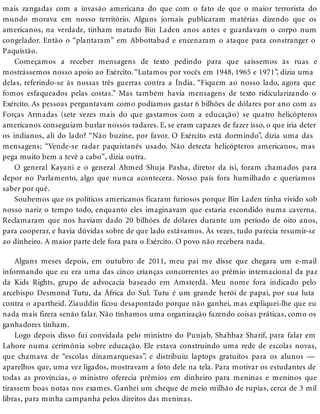 mais zangadas com a invasão americana do que com o fato de que o maior terrorista do
mundo morava em nosso território. Alguns jornais publicaram matérias dizendo que os
americanos, na verdade, tinham matado Bin Laden anos antes e guardavam o corpo num
congelador. Então o “plantaram” em Abbottabad e encenaram o ataque para constranger o
Paquistão.
Começamos a receber mensagens de texto pedindo para que saíssemos às ruas e
mostrássemos nosso apoio ao Exército. “Lutamos por vocês em 1948, 1965 e 1971”, dizia uma
delas, referindo-se às nossas três guerras contra a Índia. “Fiquem ao nosso lado, agora que
fomos esfaqueados pelas costas.” Mas também havia mensagens de texto ridicularizando o
Exército. As pessoas perguntavam como podíamos gastar 6 bilhões de dólares por ano com as
Forças Armadas (sete vezes mais do que gastamos com a educação) se quatro helicópteros
americanos conseguiam burlar nossos radares. E, se eram capazes de fazer isso, o que iria deter
os indianos, ali do lado? “Não buzine, por favor. O Exército está dormindo”, dizia uma das
mensagens; “Vende-se radar paquistanês usado. Não detecta helicópteros americanos, mas
pega muito bem a tevê a cabo”, dizia outra.
O general Kayani e o general Ahmed Shuja Pasha, diretor da isi, foram chamados para
depor no Parlamento, algo que nunca acontecera. Nosso país fora humilhado e queríamos
saber por quê.
Soubemos que os políticos americanos ficaram furiosos porque Bin Laden tinha vivido sob
nosso nariz o tempo todo, enquanto eles imaginavam que estaria escondido numa caverna.
Reclamaram que nos haviam dado 20 bilhões de dólares durante um período de oito anos,
para cooperar, e havia dúvidas sobre de que lado estávamos. Às vezes, tudo parecia resumir-se
ao dinheiro. A maior parte dele fora para o Exército. O povo não recebera nada.
Alguns meses depois, em outubro de 2011, meu pai me disse que chegara um e-mail
informando que eu era uma das cinco crianças concorrentes ao prêmio internacional da paz
da Kids Rights, grupo de advocacia baseado em Amsterdã. Meu nome fora indicado pelo
arcebispo Desmond Tutu, da África do Sul. Tutu é um grande herói de papai, por sua luta
contra o apartheid. Ziauddin ficou desapontado porque não ganhei, mas expliquei-lhe que eu
nada mais fizera senão falar. Não tínhamos uma organização fazendo coisas práticas, como os
ganhadores tinham.
Logo depois disso fui convidada pelo ministro do Punjab, Shahbaz Sharif, para falar em
Lahore numa cerimônia sobre educação. Ele estava construindo uma rede de escolas novas,
que chamava de “escolas dinamarquesas”, e distribuiu laptops gratuitos para os alunos —
aparelhos que, uma vez ligados, mostravam a foto dele na tela. Para motivar os estudantes de
todas as províncias, o ministro oferecia prêmios em dinheiro para meninas e meninos que
tirassem boas notas nos exames. Ganhei um cheque de meio milhão de rupias, cerca de 3 mil
libras, para minha campanha pelos direitos das meninas.
 