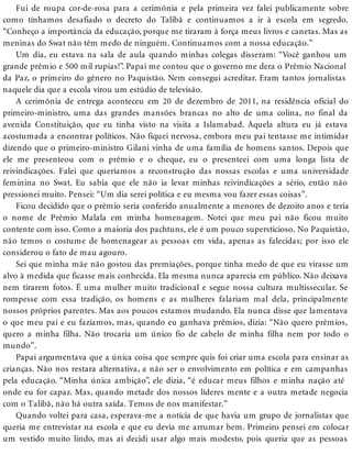 Fui de roupa cor-de-rosa para a cerimônia e pela primeira vez falei publicamente sobre
como tínhamos desafiado o decreto do Talibã e continuamos a ir à escola em segredo.
“Conheço a importância da educação, porque me tiraram à força meus livros e canetas. Mas as
meninas do Swat não têm medo de ninguém. Continuamos com a nossa educação.”
Um dia, eu estava na sala de aula quando minhas colegas disseram: “Você ganhou um
grande prêmio e 500 mil rupias!”. Papai me contou que o governo me dera o Prêmio Nacional
da Paz, o primeiro do gênero no Paquistão. Nem consegui acreditar. Eram tantos jornalistas
naquele dia que a escola virou um estúdio de televisão.
A cerimônia de entrega aconteceu em 20 de dezembro de 2011, na residência oficial do
primeiro-ministro, uma das grandes mansões brancas no alto de uma colina, no final da
avenida Constituição, que eu tinha visto na visita a Islamabad. Àquela altura eu já estava
acostumada a encontrar políticos. Não fiquei nervosa, embora meu pai tentasse me intimidar
dizendo que o primeiro-ministro Gilani vinha de uma família de homens santos. Depois que
ele me presenteou com o prêmio e o cheque, eu o presenteei com uma longa lista de
reivindicações. Falei que queríamos a reconstrução das nossas escolas e uma universidade
feminina no Swat. Eu sabia que ele não ia levar minhas reivindicações a sério, então não
pressionei muito. Pensei: “Um dia serei política e eu mesma vou fazer essas coisas”.
Ficou decidido que o prêmio seria conferido anualmente a menores de dezoito anos e teria
o nome de Prêmio Malala em minha homenagem. Notei que meu pai não ficou muito
contente com isso. Como a maioria dos pachtuns, ele é um pouco supersticioso. No Paquistão,
não temos o costume de homenagear as pessoas em vida, apenas as falecidas; por isso ele
considerou o fato de mau agouro.
Sei que minha mãe não gostou das premiações, porque tinha medo de que eu virasse um
alvo à medida que ficasse mais conhecida. Ela mesma nunca aparecia em público. Não deixava
nem tirarem fotos. É uma mulher muito tradicional e segue nossa cultura multissecular. Se
rompesse com essa tradição, os homens e as mulheres falariam mal dela, principalmente
nossos próprios parentes. Mas aos poucos estamos mudando. Ela nunca disse que lamentava
o que meu pai e eu fazíamos, mas, quando eu ganhava prêmios, dizia: “Não quero prêmios,
quero a minha filha. Não trocaria um único fio de cabelo de minha filha nem por todo o
mundo”.
Papai argumentava que a única coisa que sempre quis foi criar uma escola para ensinar as
crianças. Não nos restara alternativa, a não ser o envolvimento em política e em campanhas
pela educação. “Minha única ambição”, ele dizia, “é educar meus filhos e minha nação até
onde eu for capaz. Mas, quando metade dos nossos líderes mente e a outra metade negocia
com o Talibã, não há outra saída. Temos de nos manifestar.”
Quando voltei para casa, esperava-me a notícia de que havia um grupo de jornalistas que
queria me entrevistar na escola e que eu devia me arrumar bem. Primeiro pensei em colocar
um vestido muito lindo, mas aí decidi usar algo mais modesto, pois queria que as pessoas
 