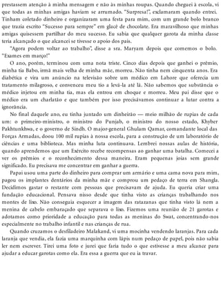 prestassem atenção à minha mensagem e não às minhas roupas. Quando cheguei à escola, vi
que todas as minhas amigas haviam se arrumado. “Surpresa!”, exclamaram quando entrei.
Tinham coletado dinheiro e organizaram uma festa para mim, com um grande bolo branco
que trazia escrito “Sucesso para sempre” em glacê de chocolate. Era maravilhoso que minhas
amigas quisessem partilhar do meu sucesso. Eu sabia que qualquer garota da minha classe
teria alcançado o que alcancei se tivesse o apoio dos pais.
“Agora podem voltar ao trabalho”, disse a sra. Maryam depois que comemos o bolo.
“Exames em março!”
O ano, porém, terminou com uma nota triste. Cinco dias depois que ganhei o prêmio,
minha tia Babo, irmã mais velha de minha mãe, morreu. Não tinha nem cinquenta anos. Era
diabética e vira um anúncio na televisão sobre um médico em Lahore que oferecia um
tratamento milagroso, e convenceu meu tio a levá-la até lá. Não sabemos que substância o
médico injetou em minha tia, mas ela entrou em choque e morreu. Meu pai disse que o
médico era um charlatão e que também por isso precisávamos continuar a lutar contra a
ignorância.
No final daquele ano, eu tinha juntado um dinheirão — meio milhão de rupias de cada
um: o primeiro-ministro, o ministro do Punjab, o ministro do nosso estado, Khyber
Pakhtunkhwa, e o governo de Sindh. O major-general Ghulam Qamar, comandante local das
Forças Armadas, doou 100 mil rupias à nossa escola, para a construção de um laboratório de
ciências e uma biblioteca. Mas minha luta continuava. Lembrei nossas aulas de história,
quando aprendemos que um Exército recebe recompensas ao ganhar uma batalha. Comecei a
ver os prêmios e o reconhecimento dessa maneira. Eram pequenas joias sem grande
significado. Eu precisava me concentrar em ganhar a guerra.
Papai usou uma parte do dinheiro para comprar um armário e uma cama nova para mim,
pagou os implantes dentários da minha mãe e comprou um pedaço de terra em Shangla.
Decidimos gastar o restante com pessoas que precisavam de ajuda. Eu queria criar uma
fundação educacional. Pensava nisso desde que tinha visto as crianças trabalhando nos
montes de lixo. Não conseguia esquecer a imagem das ratazanas que tinha visto lá nem a
menina de cabelo embaraçado que separava o lixo. Fizemos uma reunião de 21 garotas e
adotamos como prioridade a educação para todas as meninas do Swat, concentrando-nos
especialmente no trabalho infantil e nas crianças de rua.
Quando cruzamos o desfiladeiro Malakand, vi uma mocinha vendendo laranjas. Para cada
laranja que vendia, ela fazia uma marquinha com lápis num pedaço de papel, pois não sabia
ler nem escrever. Tirei uma foto e jurei que faria tudo o que estivesse a meu alcance para
ajudar a educar garotas como ela. Era essa a guerra que eu ia travar.
 