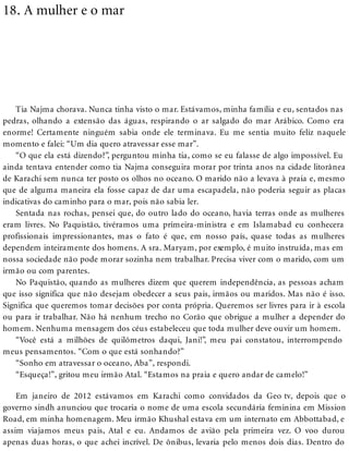 18. A mulher e o mar
Tia Najma chorava. Nunca tinha visto o mar. Estávamos, minha família e eu, sentados nas
pedras, olhando a extensão das águas, respirando o ar salgado do mar Arábico. Como era
enorme! Certamente ninguém sabia onde ele terminava. Eu me sentia muito feliz naquele
momento e falei: “Um dia quero atravessar esse mar”.
“O que ela está dizendo?”, perguntou minha tia, como se eu falasse de algo impossível. Eu
ainda tentava entender como tia Najma conseguira morar por trinta anos na cidade litorânea
de Karachi sem nunca ter posto os olhos no oceano. O marido não a levava à praia e, mesmo
que de alguma maneira ela fosse capaz de dar uma escapadela, não poderia seguir as placas
indicativas do caminho para o mar, pois não sabia ler.
Sentada nas rochas, pensei que, do outro lado do oceano, havia terras onde as mulheres
eram livres. No Paquistão, tivéramos uma primeira-ministra e em Islamabad eu conhecera
profissionais impressionantes, mas o fato é que, em nosso país, quase todas as mulheres
dependem inteiramente dos homens. A sra. Maryam, por exemplo, é muito instruída, mas em
nossa sociedade não pode morar sozinha nem trabalhar. Precisa viver com o marido, com um
irmão ou com parentes.
No Paquistão, quando as mulheres dizem que querem independência, as pessoas acham
que isso significa que não desejam obedecer a seus pais, irmãos ou maridos. Mas não é isso.
Significa que queremos tomar decisões por conta própria. Queremos ser livres para ir à escola
ou para ir trabalhar. Não há nenhum trecho no Corão que obrigue a mulher a depender do
homem. Nenhuma mensagem dos céus estabeleceu que toda mulher deve ouvir um homem.
“Você está a milhões de quilômetros daqui, Jani!”, meu pai constatou, interrompendo
meus pensamentos. “Com o que está sonhando?”
“Sonho em atravessar o oceano, Aba”, respondi.
“Esqueça!”, gritou meu irmão Atal. “Estamos na praia e quero andar de camelo!”
Em janeiro de 2012 estávamos em Karachi como convidados da Geo tv, depois que o
governo sindh anunciou que trocaria o nome de uma escola secundária feminina em Mission
Road, em minha homenagem. Meu irmão Khushal estava em um internato em Abbottabad, e
assim viajamos meus pais, Atal e eu. Andamos de avião pela primeira vez. O voo durou
apenas duas horas, o que achei incrível. De ônibus, levaria pelo menos dois dias. Dentro do
 