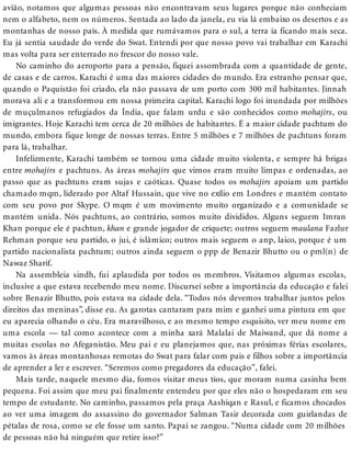 avião, notamos que algumas pessoas não encontravam seus lugares porque não conheciam
nem o alfabeto, nem os números. Sentada ao lado da janela, eu via lá embaixo os desertos e as
montanhas de nosso país. À medida que rumávamos para o sul, a terra ia ficando mais seca.
Eu já sentia saudade do verde do Swat. Entendi por que nosso povo vai trabalhar em Karachi
mas volta para ser enterrado no frescor do nosso vale.
No caminho do aeroporto para a pensão, fiquei assombrada com a quantidade de gente,
de casas e de carros. Karachi é uma das maiores cidades do mundo. Era estranho pensar que,
quando o Paquistão foi criado, ela não passava de um porto com 300 mil habitantes. Jinnah
morava ali e a transformou em nossa primeira capital. Karachi logo foi inundada por milhões
de muçulmanos refugiados da Índia, que falam urdu e são conhecidos como mohajirs, ou
imigrantes. Hoje Karachi tem cerca de 20 milhões de habitantes. É a maior cidade pachtum do
mundo, embora fique longe de nossas terras. Entre 5 milhões e 7 milhões de pachtuns foram
para lá, trabalhar.
Infelizmente, Karachi também se tornou uma cidade muito violenta, e sempre há brigas
entre mohajirs e pachtuns. As áreas mohajirs que vimos eram muito limpas e ordenadas, ao
passo que as pachtuns eram sujas e caóticas. Quase todos os mohajirs apoiam um partido
chamado mqm, liderado por Altaf Hussain, que vive no exílio em Londres e mantém contato
com seu povo por Skype. O mqm é um movimento muito organizado e a comunidade se
mantém unida. Nós pachtuns, ao contrário, somos muito divididos. Alguns seguem Imran
Khan porque ele é pachtun, khan e grande jogador de críquete; outros seguem maulana Fazlur
Rehman porque seu partido, o jui, é islâmico; outros mais seguem o anp, laico, porque é um
partido nacionalista pachtum; outros ainda seguem o ppp de Benazir Bhutto ou o pml(n) de
Nawaz Sharif.
Na assembleia sindh, fui aplaudida por todos os membros. Visitamos algumas escolas,
inclusive a que estava recebendo meu nome. Discursei sobre a importância da educação e falei
sobre Benazir Bhutto, pois estava na cidade dela. “Todos nós devemos trabalhar juntos pelos
direitos das meninas”, disse eu. As garotas cantaram para mim e ganhei uma pintura em que
eu aparecia olhando o céu. Era maravilhoso, e ao mesmo tempo esquisito, ver meu nome em
uma escola — tal como acontece com a minha xará Malalai de Maiwand, que dá nome a
muitas escolas no Afeganistão. Meu pai e eu planejamos que, nas próximas férias escolares,
vamos às áreas montanhosas remotas do Swat para falar com pais e filhos sobre a importância
de aprender a ler e escrever. “Seremos como pregadores da educação”, falei.
Mais tarde, naquele mesmo dia, fomos visitar meus tios, que moram numa casinha bem
pequena. Foi assim que meu pai finalmente entendeu por que eles não o hospedaram em seu
tempo de estudante. No caminho, passamos pela praça Aashiqan e Rasul, e ficamos chocados
ao ver uma imagem do assassino do governador Salman Tasir decorada com guirlandas de
pétalas de rosa, como se ele fosse um santo. Papai se zangou. “Numa cidade com 20 milhões
de pessoas não há ninguém que retire isso?”
 