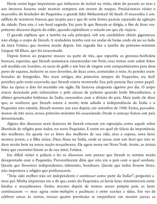 Havia outro lugar importante que tínhamos de incluir na visita, além do passeio ao mar e
aos imensos bazares onde mamãe comprou um monte de roupas. Precisávamos visitar o
mausoléu do fundador do Paquistão, o grande líder Mohammad Ali Jinah. O mausoléu é um
edifício de mármore branco, que inspira paz e que de certa forma parecia separado da agitação
da cidade. Para nós, é um local sagrado. Era para lá que Benazir se dirigia, a fim de fazer seu
primeiro discurso depois do exílio, quando explodiram o veículo em que ela viajava.
O guarda explicou que a tumba na sala principal, sob um candelabro chinês gigantesco,
não abriga o corpo de Jinnah. A verdadeira tumba está no andar de baixo, onde ele jaz ao lado
da irmã Fatima, que morreu muito depois. Em seguida fica a tumba do primeiro-ministro
Liaquat Ali Khan, que foi assassinado.
Depois fomos ao pequeno museu na parte de trás, que expunha as gravatas-borboleta
brancas, especiais, que Jinnah costumava encomendar em Paris, seus ternos com colete feitos
sob medida em Londres, os tacos de golfe e um baú de viagem com compartimentos para doze
pares de sapatos, inclusive os seus favoritos, de duas cores, costurados à mão. As paredes eram
forradas de fotografias. Nas mais antigas, dos primeiros tempos do Paquistão, era fácil
perceber, pelo rosto encovado, que Jinnah estava morrendo. Sua pele parecia fina como papel.
Mas na época o fato foi mantido em sigilo. Ele fumava cinquenta cigarros por dia. O corpo
estava devastado pela tuberculose e pelo câncer de pulmão quando lorde Mountbatten, o
último governador britânico da Índia, concordou com a divisão do país. Mais tarde ele disse
que, se soubesse que Jinnah estava à morte, teria adiado a independência da Índia e o
Paquistão não existiria. Jinnah morreu um ano depois, em setembro de 1948. Então, passados
menos de três anos, nosso primeiro-ministro foi assassinado. Desde o começo fomos um país
desventurado.
Alguns dos discursos mais famosos de Jinnah estavam em exposição, como aquele sobre
liberdade de religião para todos, no novo Paquistão. E outro no qual ele falava da importância
das mulheres. Eu queria ver as fotos das mulheres de sua vida, mas a esposa, uma farsi,
morreu jovem, e a filha única, Dina, ficou na Índia, onde se casou com um farsi que não se
dava muito bem na nossa nação muçulmana. Ela agora mora em Nova York. Assim, as únicas
fotos que encontrei foram as de sua irmã, Fatima.
Era difícil visitar o palácio e ler os discursos sem pensar que Jinnah se sentiria muito
desapontado com o Paquistão. Provavelmente diria que não era o país com o qual sonhara.
Queria que fôssemos independentes, tolerantes, bondosos. Queria que todos fossem livres,
não importava a religião que professassem.
“Teria sido melhor não ser independente e continuar como parte da Índia?”, perguntei a
meu pai. Minha impressão era a de que, antes do Paquistão, só havia lutas intermináveis entre
hindus e muçulmanos. Então, mesmo depois de termos nosso próprio país, as lutas
continuaram — mas agora entre mohajirs e pachtuns e entre sunitas e xiitas. Em vez de
celebrar umas às outras, nossas quatro províncias se empenham em manter acesas as
 