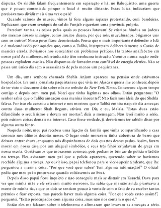 disputas. Os sindhis falam frequentemente em separação e há, no Baluquistão, uma guerra
que é pouco comentada porque o local é muito distante. Essas lutas indicariam que
precisávamos dividir mais uma vez o país?
Quando saímos do museu, vimos lá fora alguns rapazes protestando, com bandeiras.
Explicaram que eram seraiquis do sul do Punjab e queriam uma província própria.
Pareciam tantas, as coisas pelas quais as pessoas lutavam! Se cristãos, hindus ou judeus
são mesmo nossos inimigos, como muitos dizem, por que nós, muçulmanos, brigamos uns
com os outros? Nosso povo ficou desorientado. Pensa que o mais importante é defender o Islã
e é malconduzido por aqueles que, como o Talibã, interpretam deliberadamente o Corão de
maneira errada. Devíamos nos concentrar em problemas práticos. Há tantos analfabetos em
nosso país! As mulheres, sobretudo, não têm nenhuma instrução. Vivemos numa nação onde
pessoas explodem escolas. Não dispomos de fornecimento confiável de energia elétrica. Não se
passa um único dia sem o assassinato de pelo menos um paquistanês.
Um dia, uma senhora chamada Shehla Anjum apareceu na pensão onde estávamos
hospedados. Era uma jornalista paquistanesa que vivia no Alasca e queria me conhecer, depois
de ter visto o documentário sobre nós no website do New York Times. Conversou algum tempo
comigo e depois com meu pai. Notei que tinha lágrimas nos olhos. Então perguntou: “O
senhor sabia que o Talibã ameaçou essa menina inocente?”. Não fazíamos ideia do que Shehla
falava. Por isso ela acessou a internet e nos mostrou que o Talibã emitira naquele dia ameaças
contra duas mulheres: Shah Begum, ativista em Dir, e eu, Malala. “Estas duas estão
difundindo o secularismo e devem ser mortas”, dizia a mensagem. Não levei muito a sério,
pois existem coisas demais na internet. Caso fosse verdade, já deveríamos ter sabido disso por
alguma outra fonte.
Naquela noite, meu pai recebeu uma ligação da família que vinha compartilhando a casa
conosco nos últimos dezoito meses. O lugar onde moravam tinha cobertura de barro que
deixava entrar chuva, enquanto nós dispúnhamos de dois quartos desocupados. Assim, foram
morar em nossa casa por um aluguel simbólico, e seus três filhos estudavam de graça em
nossa escola. Gostávamos que morassem conosco, pois podíamos brincar de polícia e ladrão
no terraço. Eles avisaram meu pai que a polícia aparecera, querendo saber se havíamos
recebido alguma ameaça. Ao ouvir isso, papai telefonou para o vice-superintendente, que lhe
perguntou a mesma coisa. “Por que você quer saber? Tem alguma informação?” O oficial
pediu que meu pai o procurasse quando voltássemos ao Swat.
Depois disso papai ficou inquieto e não conseguiu mais se distrair em Karachi. Dava para
ver que minha mãe e ele estavam muito nervosos. Eu sabia que mamãe ainda pranteava a
morte de minha tia, e que os dois se sentiam pouco à vontade com o fato de eu receber tantos
prêmios e ficar exposta, mas parecia haver mais alguma coisa. “Por que vocês estão assim?”,
perguntei. “Estão preocupados com alguma coisa, mas não nos contam o que é.”
Então eles me falaram sobre o telefonema e afirmaram que levavam as ameaças a sério.
 