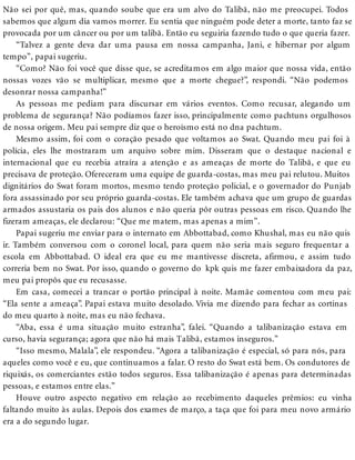 Não sei por quê, mas, quando soube que era um alvo do Talibã, não me preocupei. Todos
sabemos que algum dia vamos morrer. Eu sentia que ninguém pode deter a morte, tanto faz se
provocada por um câncer ou por um talibã. Então eu seguiria fazendo tudo o que queria fazer.
“Talvez a gente deva dar uma pausa em nossa campanha, Jani, e hibernar por algum
tempo”, papai sugeriu.
“Como? Não foi você que disse que, se acreditamos em algo maior que nossa vida, então
nossas vozes vão se multiplicar, mesmo que a morte chegue?”, respondi. “Não podemos
desonrar nossa campanha!”
As pessoas me pediam para discursar em vários eventos. Como recusar, alegando um
problema de segurança? Não podíamos fazer isso, principalmente como pachtuns orgulhosos
de nossa origem. Meu pai sempre diz que o heroísmo está no dna pachtum.
Mesmo assim, foi com o coração pesado que voltamos ao Swat. Quando meu pai foi à
polícia, eles lhe mostraram um arquivo sobre mim. Disseram que o destaque nacional e
internacional que eu recebia atraíra a atenção e as ameaças de morte do Talibã, e que eu
precisava de proteção. Ofereceram uma equipe de guarda-costas, mas meu pai relutou. Muitos
dignitários do Swat foram mortos, mesmo tendo proteção policial, e o governador do Punjab
fora assassinado por seu próprio guarda-costas. Ele também achava que um grupo de guardas
armados assustaria os pais dos alunos e não queria pôr outras pessoas em risco. Quando lhe
fizeram ameaças, ele declarou: “Que me matem, mas apenas a mim”.
Papai sugeriu me enviar para o internato em Abbottabad, como Khushal, mas eu não quis
ir. Também conversou com o coronel local, para quem não seria mais seguro frequentar a
escola em Abbottabad. O ideal era que eu me mantivesse discreta, afirmou, e assim tudo
correria bem no Swat. Por isso, quando o governo do kpk quis me fazer embaixadora da paz,
meu pai propôs que eu recusasse.
Em casa, comecei a trancar o portão principal à noite. Mamãe comentou com meu pai:
“Ela sente a ameaça”. Papai estava muito desolado. Vivia me dizendo para fechar as cortinas
do meu quarto à noite, mas eu não fechava.
“Aba, essa é uma situação muito estranha”, falei. “Quando a talibanização estava em
curso, havia segurança; agora que não há mais Talibã, estamos inseguros.”
“Isso mesmo, Malala”, ele respondeu. “Agora a talibanização é especial, só para nós, para
aqueles como você e eu, que continuamos a falar. O resto do Swat está bem. Os condutores de
riquixás, os comerciantes estão todos seguros. Essa talibanização é apenas para determinadas
pessoas, e estamos entre elas.”
Houve outro aspecto negativo em relação ao recebimento daqueles prêmios: eu vinha
faltando muito às aulas. Depois dos exames de março, a taça que foi para meu novo armário
era a do segundo lugar.
 