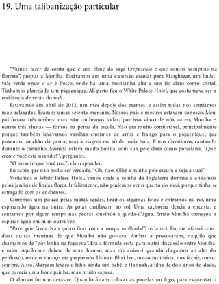 19. Uma talibanização particular
“Vamos fazer de conta que é um filme da saga Crepúsculo e que somos vampiras na
floresta”, propus a Moniba. Estávamos em uma excursão escolar para Marghazar, um lindo
vale verde onde o ar é fresco, onde há uma montanha alta e um rio claro como cristal.
Tínhamos planejado um piquenique. Ali perto fica o White Palace Hotel, que costumava ser a
residência de verão do wali.
Estávamos em abril de 2012, um mês depois dos exames, e assim todas nos sentíamos
mais relaxadas. Éramos umas setenta meninas. Nossos pais e mestres estavam conosco. Meu
pai fretara três ônibus, mas não coubemos todas; por isso, cinco de nós — eu, Moniba e
outras três alunas — fomos na perua da escola. Não era muito confortável, principalmente
porque também levávamos vasilhas enormes de arroz e frango para o piquenique, que
pusemos no chão da perua, mas a viagem era só de meia hora. E nos divertimos, cantando
durante o caminho. Moniba estava muito bonita, com sua pele clara como porcelana. “Que
creme você está usando?”, perguntei.
“O mesmo que você usa”, ela respondeu.
Eu sabia que não podia ser verdade. “Oh, não. Olhe a minha pele escura e veja a sua!”
Visitamos o White Palace Hotel, vimos onde a rainha da Inglaterra dormiu e andamos
pelos jardins de lindas flores. Infelizmente, não pudemos ver o quarto do wali, porque tinha se
estragado com as enchentes.
Corremos um pouco pelas matas verdes, tiramos algumas fotos e entramos no rio, uma
espirrando água na outra. As gotas cintilavam ao sol. Uma cachoeira descia a encosta, e
sentamos por algum tempo nas pedras, ouvindo a queda-d’água. Então Moniba começou a
espirrar água em mim outra vez.
“Pare, por favor. Não quero ficar com a roupa molhada!”, reclamei. Eu me afastei com
duas outras meninas de que Moniba não gostava. Ambas a provocaram, naquilo que
chamamos de “pôr lenha na fogueira”. Era a fórmula certa para outra discussão entre Moniba
e mim. Aquilo me deixou de mau humor, mas me animei quando chegamos ao alto do
penhasco, onde o almoço era preparado. Usman Bhai Jan, nosso motorista, nos fez rir, como
sempre. A sra. Maryam levara o filho, ainda um bebê, e Hannah, a filha de dois anos de idade,
que parecia uma bonequinha, mas muito sapeca.
O almoço foi um desastre. Quando foram colocar as panelas no fogo, para esquentar o
 