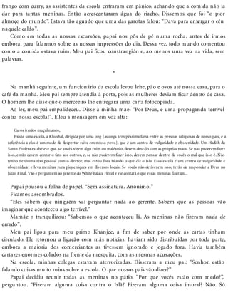 frango com curry, as assistentes da escola entraram em pânico, achando que a comida não ia
dar para tantas meninas. Então acrescentaram água do riacho. Dissemos que foi “o pior
almoço do mundo”. Estava tão aguado que uma das garotas falou: “Dava para enxergar o céu
naquele caldo”.
Como em todas as nossas excursões, papai nos pôs de pé numa rocha, antes de irmos
embora, para falarmos sobre as nossas impressões do dia. Dessa vez, todo mundo comentou
como a comida estava ruim. Meu pai ficou constrangido e, ao menos uma vez na vida, sem
palavras.
*
Na manhã seguinte, um funcionário da escola levou leite, pão e ovos até nossa casa, para o
café da manhã. Meu pai sempre atendia à porta, pois as mulheres deviam ficar dentro de casa.
O homem lhe disse que o merceeiro lhe entregara uma carta fotocopiada.
Ao ler, meu pai empalideceu. Disse à minha mãe: “Por Deus, é uma propaganda terrível
contra nossa escola!”. E leu a mensagem em voz alta:
Caros irmãos muçulmanos,
Existe uma escola, a Khushal, dirigida por uma ong [as ongs têm péssima fama entre as pessoas religiosas de nosso país, e a
referência a elas é um modo de despertar raiva em nosso povo], que é um centro de vulgaridade e obscenidade. Um Hadith do
Santo Profeta estabelece que, se vocês virem algo ruim ou malévolo, devem detê-lo com as próprias mãos. Se não puderem fazer
isso, então devem contar o fato aos outros, e, se não puderem fazer isso, devem pensar dentro de vocês o mal que isso é. Não
tenho nenhuma rixa pessoal com o diretor, mas estou lhes falando o que diz o Islã. Essa escola é um centro de vulgaridade e
obscenidade, e leva meninas para piqueniques em diversos locais. Se vocês não detiverem isso, terão de responder a Deus no
Juízo Final. Vão e perguntem ao gerente do White Palace Hotel e ele contará o que essas meninas fizeram...
Papai pousou a folha de papel. “Sem assinatura. Anônimo.”
Ficamos assombrados.
“Eles sabem que ninguém vai perguntar nada ao gerente. Sabem que as pessoas vão
imaginar que aconteceu algo terrível.”
Mamãe o tranquilizou: “Sabemos o que aconteceu lá. As meninas não fizeram nada de
errado”.
Meu pai ligou para meu primo Khanjee, a fim de saber por onde as cartas tinham
circulado. Ele retornou a ligação com más notícias: haviam sido distribuídas por toda parte,
embora a maioria dos comerciantes as tivessem ignorado e jogado fora. Havia também
cartazes enormes colados na frente da mesquita, com as mesmas acusações.
Na escola, minhas colegas estavam aterrorizadas. Disseram a meu pai: “Senhor, estão
falando coisas muito ruins sobre a escola. O que nossos pais vão dizer?”.
Papai decidiu reunir todas as meninas no pátio. “Por que vocês estão com medo?”,
perguntou. “Fizeram alguma coisa contra o Islã? Fizeram alguma coisa imoral? Não. Só
 