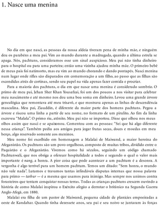 1. Nasce uma menina
No dia em que nasci, as pessoas da nossa aldeia tiveram pena de minha mãe, e ninguém
deu os parabéns a meu pai. Vim ao mundo durante a madrugada, quando a última estrela se
apaga. Nós, pachtuns, consideramos esse um sinal auspicioso. Meu pai não tinha dinheiro
para o hospital ou para uma parteira; então uma vizinha ajudou minha mãe. O primeiro bebê
de meus pais foi natimorto, mas eu vim ao mundo chorando e dando pontapés. Nasci menina
num lugar onde rifles são disparados em comemoração a um filho, ao passo que as filhas são
escondidas atrás de cortinas, sendo seu papel na vida apenas fazer comida e procriar.
Para a maioria dos pachtuns, o dia em que nasce uma menina é considerado sombrio. O
primo de meu pai, Jehan Sher Khan Yousafzai, foi um dos poucos a nos visitar para celebrar
meu nascimento e até mesmo nos deu uma boa soma em dinheiro. Levou uma grande árvore
genealógica que remontava até meu trisavô, e que mostrava apenas as linhas de descendência
masculina. Meu pai, Ziauddin, é diferente da maior parte dos homens pachtuns. Pegou a
árvore e riscou uma linha a partir de seu nome, no formato de um pirulito. Ao fim da linha
escreveu “Malala”. O primo riu, atônito. Meu pai não se importou. Disse que olhou nos meus
olhos assim que nasci e se apaixonou. Comentou com as pessoas: “Sei que há algo diferente
nessa criança”. Também pediu aos amigos para jogar frutas secas, doces e moedas em meu
berço, algo reservado somente aos meninos.
Meu nome foi escolhido em homenagem a Malalai de Maiwand, a maior heroína do
Afeganistão. Os pachtuns são um povo orgulhoso, composto de muitas tribos, dividido entre o
Paquistão e o Afeganistão. Vivemos como há séculos, seguindo um código chamado
Pachtunwali, que nos obriga a oferecer hospitalidade a todos e segundo o qual o valor mais
importante é nang, a honra. A pior coisa que pode acontecer a um pachtum é a desonra. A
vergonha é algo terrível para um homem pachtum. Temos um ditado: “Sem honra, o mundo
não vale nada”. Lutamos e travamos tantas infindáveis disputas internas que nossa palavra
para primo — tarbur — é a mesma que usamos para inimigo. Mas sempre nos unimos contra
forasteiros que tentam conquistar nossas terras. Todas as crianças pachtuns crescem ouvindo a
história de como Malalai inspirou o Exército afegão a derrotar o britânico na Segunda Guerra
Anglo-Afegã, em 1880.
Malalai era filha de um pastor de Maiwand, pequena cidade de planícies empoeiradas a
oeste de Kandahar. Quando tinha dezessete anos, seu pai e seu noivo se juntaram às forças
 