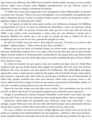 agora havia uma diferença. Em 2008-9 seus membros faziam muitas ameaças às mais variadas
pessoas. Agora essas ameaças eram dirigidas especificamente aos que falavam contra os
militantes e contra as atitudes autoritárias do Exército.
“O Talibã não é uma força organizada como imaginamos”, disse Hidayatullah, ao discutir
o assunto com meu pai. “Trata-se de uma mentalidade, e essa mentalidade está espalhada por
todo o Paquistão. Quem é contra os Estados Unidos, contra o sistema do Paquistão, contra a
legislação inglesa, foi infectado pelo Talibã.”
Em 3 de agosto, já tarde da noite, papai recebeu um telefonema alarmante de Mehbub,
correspondente da Geo tv. O rapaz era sobrinho de Zahid Khan, o dono do hotel que sofrera
um atentado em 2009. As pessoas costumavam dizer que ele e meu pai estão na mira do
Talibã e que ambos serão assassinados; a única coisa que não sabemos é quem será o
primeiro. Mehbub nos contou que o tio ia para as orações de isha, as últimas do dia, na
mesquita que fica na rua de sua casa, quando foi atingido no rosto.
Ao saber da notícia, meu pai sentiu a terra fugir de seus pés. “Foi como se eu tivesse sido
atingido”, explicou depois. “Tinha certeza de que seria o próximo.”
Pedimos que ele não fosse ao hospital, porque era muito tarde e porque as pessoas que
atacaram Zahid Khan podiam estar à sua espera. Mas meu pai disse que não ir seria covardia.
Alguns ativistas políticos se ofereceram para acompanhá-lo, mas papai achou que ficaria muito
tarde se fosse esperar por eles. Então ligou para meu primo, pedindo-lhe que o levasse. Minha
mãe começou a rezar.
Ao entrar no hospital, viu que apenas mais um membro da jirga estava lá. Zahid Khan
sangrava tanto que sua barba branca ficou tingida de vermelho. Mas teve sorte. Um homem
disparara três vezes, de perto, com uma pistola de 9 milímetros. Mas Zahid Khan conseguiu
agarrar-lhe a mão, e assim apenas o primeiro tiro pegou nele. O estranho foi que a bala entrou
pelo pescoço e saiu pelo nariz. Mais tarde ele contou que se lembrava de um homenzinho de
barba feita, parado, sorrindo, sem nem usar máscara. Então tudo escureceu, como se ele
tivesse caído num buraco negro. A ironia era que apenas recentemente Zahid Khan voltara a ir
a pé até a mesquita, porque pensava que não havia mais risco.
Depois de orar pelo amigo, meu pai falou com a mídia. “Não entendemos por que ele foi
atacado, se dizem que há paz. É uma grande pergunta para o Exército e para o governo.”
Amigos o aconselharam a deixar o hospital. “Ziauddin, é meia-noite e você ainda está aqui!
Não seja tolo! Você é um alvo tão vulnerável e tão visado quanto Khan. Não se arrisque!”
Finalmente Zahid Khan foi transferido para Peshawar, onde seria submetido a uma
cirurgia, e papai voltou para casa. Eu não tinha ido dormir porque estava preocupada demais.
Depois disso, passei a verificar duas vezes todas as trancas de casa, toda noite.
Em casa, o telefone não parava de tocar. Amigos ligavam para alertar meu pai de que ele
podia ser o próximo alvo. Hidayatullah foi um dos primeiros a telefonar. “Pelo amor de Deus,
tenha cuidado! Podia ter acontecido com você. Eles estão atirando nos membros da jirga, um a
 