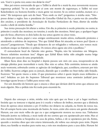 um. Você é o porta-voz; como vão deixá-lo vivo?”
Meu pai estava convencido de que o Talibã ia abatê-lo e matá-lo, mas novamente recusou
segurança policial. “Se eu andar por aí com um monte de seguranças, o Talibã vai usar
Kalashnikovs ou homens-bomba e mais gente vai morrer. Se eu estiver sozinho, matam só a
mim.” Ele tampouco quis sair do Swat. “Para onde eu iria?”, perguntou à minha mãe. “Não
posso deixar a região. Sou o presidente do Conselho Global da Paz, o porta-voz do conselho
dos anciãos, o presidente da Associação de Escolas Particulares do Swat, diretor da minha
escola e chefe de minha família.”
Sua única precaução foi alterar a rotina. Um dia, ia primeiro à escola primária; no outro, ia
primeiro à escola das meninas; no terceiro, à escola dos meninos. Notei que, a qualquer lugar
que ele fosse, observava os dois lados da rua umas quatro ou cinco vezes.
Apesar dos riscos, papai e seus amigos continuaram muito ativos, realizando protestos e
atendendo a coletivas de imprensa. “Por que Zahid Khan foi atacado, se temos paz? Quem o
atacou?”, perguntavam. “Desde que deixamos de ser refugiados e voltamos, não vemos mais
nenhum ataque ao Exército e à polícia. Os únicos alvos agora são civis e pacifistas.”
O comandante local do Exército não gostou. “Repito, não há terroristas em Mingora.
Nossos relatórios mostram isso.” Alegou que Zahid Khan tinha sido atingido numa briga
doméstica por causa de uma propriedade.
Khan ficou doze dias no hospital e depois passou um mês em casa, recuperando-se da
cirurgia plástica para reconstituir o nariz. Mas não se calou. Pelo contrário, tornou-se ainda
mais veemente, sobretudo contra as agências de inteligência, que, acreditava, estavam por trás
do Talibã. Escreveu artigos para os jornais, dizendo que o conflito no Swat tinha sido forjado.
Escreveu: “Sei quem visava a mim. O que precisamos saber é quem impôs esses militantes a
nós”. Solicitou ao juiz do Supremo Tribunal que montasse uma comissão judicial para
investigar quem levara o Talibã para nosso vale.
Fez um desenho do homem que o atacou e disse que deviam detê-lo antes que atirasse em
mais alguém. Mas a polícia não fez nada para encontrá-lo.
*
Depois das ameaças a mim, minha mãe não quis que eu fosse a pé a lugar nenhum.
Insistiu que eu tomasse o riquixá para ir à escola e voltasse de ônibus, mesmo que a distância
fosse de apenas cinco minutos a pé. O ônibus me deixava na calçada, na frente da nossa rua.
Por ali sempre havia uma meninada do bairro. Às vezes, entre eles estava um garoto chamado
Harum, um ano mais velho do que eu e que antigamente morava na nossa rua. Tínhamos
brincado juntos na infância, e mais tarde ele me contou que era apaixonado por mim. Mas aí
uma menina bonita se hospedou na casa da prima, Safina, e ele se apaixonou por ela. Então,
quando a menina disse que não estava interessada, ele voltou sua atenção para mim. Depois
disso, sua família se mudou para outra rua, e nós nos mudamos para a casa deles. Harum foi
 