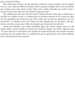 para a Escola de Cadetes.
Mas voltou para as férias e um dia, quando eu vinha da escola, encontrei-o na rua. Seguiu-
me até a casa e pôs um bilhete no portão, onde eu pudesse enxergar. Pedi a uma menininha
que o pegasse para mim. Estava escrito: “Agora você é muito conhecida, mas ainda te amo e
sei que você me ama. Aqui está meu telefone. Ligue para mim”.
Dei o bilhete para meu pai e ele ficou bravo. Chamou Harum e disse que ia contar para o
pai dele. Foi a última vez que o vi. Depois disso, os meninos pararam de vir à nossa rua. Mas
um dos garotinhos que brincavam com Atal, sempre que eu passava, perguntava, em tom
insinuante: “E o Harum, como vai?”. Fiquei tão farta daquilo que, um dia, pedi a Atal que
levasse o menino a nossa casa. Gritei, tão zangada, que ele parou de me provocar.
Contei para Moniba o que tinha acontecido, agora que éramos amigas outra vez. Ela
sempre tinha o maior cuidado no contato com meninos, porque seus irmãos vigiavam tudo.
“Às vezes acho que é mais fácil ser um vampiro do Crepúsculo do que uma menina do Swat”,
comentei com um suspiro. Mas, na verdade, bem que eu gostaria que meu maior problema
fosse o aborrecimento com meninos.
 