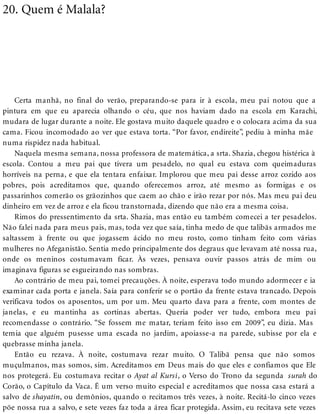20. Quem é Malala?
Certa manhã, no final do verão, preparando-se para ir à escola, meu pai notou que a
pintura em que eu aparecia olhando o céu, que nos haviam dado na escola em Karachi,
mudara de lugar durante a noite. Ele gostava muito daquele quadro e o colocara acima da sua
cama. Ficou incomodado ao ver que estava torta. “Por favor, endireite”, pediu à minha mãe
numa rispidez nada habitual.
Naquela mesma semana, nossa professora de matemática, a srta. Shazia, chegou histérica à
escola. Contou a meu pai que tivera um pesadelo, no qual eu estava com queimaduras
horríveis na perna, e que ela tentara enfaixar. Implorou que meu pai desse arroz cozido aos
pobres, pois acreditamos que, quando oferecemos arroz, até mesmo as formigas e os
passarinhos comerão os grãozinhos que caem ao chão e irão rezar por nós. Mas meu pai deu
dinheiro em vez de arroz e ela ficou transtornada, dizendo que não era a mesma coisa.
Rimos do pressentimento da srta. Shazia, mas então eu também comecei a ter pesadelos.
Não falei nada para meus pais, mas, toda vez que saía, tinha medo de que talibãs armados me
saltassem à frente ou que jogassem ácido no meu rosto, como tinham feito com várias
mulheres no Afeganistão. Sentia medo principalmente dos degraus que levavam até nossa rua,
onde os meninos costumavam ficar. Às vezes, pensava ouvir passos atrás de mim ou
imaginava figuras se esgueirando nas sombras.
Ao contrário de meu pai, tomei precauções. À noite, esperava todo mundo adormecer e ia
examinar cada porta e janela. Saía para conferir se o portão da frente estava trancado. Depois
verificava todos os aposentos, um por um. Meu quarto dava para a frente, com montes de
janelas, e eu mantinha as cortinas abertas. Queria poder ver tudo, embora meu pai
recomendasse o contrário. “Se fossem me matar, teriam feito isso em 2009”, eu dizia. Mas
temia que alguém pusesse uma escada no jardim, apoiasse-a na parede, subisse por ela e
quebrasse minha janela.
Então eu rezava. À noite, costumava rezar muito. O Talibã pensa que não somos
muçulmanos, mas somos, sim. Acreditamos em Deus mais do que eles e confiamos que Ele
nos protegerá. Eu costumava recitar o Ayat al Kursi, o Verso do Trono da segunda surah do
Corão, o Capítulo da Vaca. É um verso muito especial e acreditamos que nossa casa estará a
salvo de shayatin, ou demônios, quando o recitamos três vezes, à noite. Recitá-lo cinco vezes
põe nossa rua a salvo, e sete vezes faz toda a área ficar protegida. Assim, eu recitava sete vezes
 