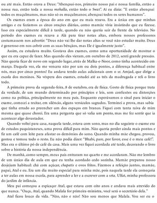 ou até mais. Então orava a Deus: “Abençoai-nos, primeiro nosso pai e nossa família, então a
nossa rua, então toda a nossa mohalla, então todo o Swat”. Aí eu dizia: “E então abençoai
todos os muçulmanos, mas não só os muçulmanos; abençoai todos os seres humanos”.
Os exames eram a época do ano em que eu mais rezava. Era a única em que minhas
amigas e eu fazíamos as cinco orações diárias, como mamãe vivia insistindo que eu fizesse.
Isso era especialmente difícil à tarde, quando eu não queria sair da frente da televisão. No
período dos exames eu rezava a Alá para tirar notas altas, embora nossos professores
costumassem nos advertir: “Deus não vai lhe dar notas altas se você não estudar muito. Deus
é generoso em nos cobrir com as suas bênçãos, mas Ele é igualmente justo”.
Assim, eu estudava muito. Gostava dos exames, como uma oportunidade de mostrar o
que eu era capaz de fazer. Mas quando eles vieram, em outubro de 2012, senti grande pressão.
Não queria ficar de novo em segundo lugar, atrás de Malka-e-Noor, como tinha acontecido em
março. Daquela vez, ela me vencera não por um ou dois pontos, a diferença habitual entre
nós, mas por cinco pontos! Eu andava tendo aulas adicionais com o sr. Amjad, que dirige a
escola dos meninos. Na véspera dos exames, estudei até as três da madrugada e reli o livro
todo.
A primeira prova da segunda-feira, 8 de outubro, era de física. Gosto de física porque trata
da verdade, de um mundo determinado por princípios e leis, sem confusões ou distorções
como na política, principalmente no meu país. Enquanto esperávamos o sinal para iniciar o
exame, comecei a recitar, em silêncio, alguns versículos sagrados. Terminei a prova, mas sabia
que tinha errado ao preencher um dos espaços em branco. Fiquei com tanta raiva de mim
mesma que quase chorei. Era uma pergunta que só valia um ponto, mas me fez sentir que ia
acontecer algo devastador.
Quando voltei para casa, naquela tarde, estava com sono, mas no dia seguinte o exame era
de estudos paquistaneses, uma prova difícil para mim. Não queria perder ainda mais pontos e
fiz um café com leite para afastar os demônios do sono. Quando minha mãe chegou, provou,
gostou e tomou todo o resto. Eu não podia dizer: “Bhabi, pare, por favor, esse é o meu café!”.
Mas era o último pó de café da casa. Mais uma vez fiquei acordada até tarde, decorando o livro
sobre a história da nossa independência.
De manhã, como sempre, meus pais entraram no quarto e me acordaram. Não me lembro
de um único dia de aula em que eu tenha acordado cedo sozinha. Mamãe preparou nosso
desjejum habitual: chá com açúcar, chapatis e ovos fritos. Fizemos a refeição juntos, mamãe,
papai, Atal e eu. Era um dia muito especial para minha mãe, pois naquela tarde ela começaria
a ter aulas em nossa escola, para aprender a ler e a escrever com a srta. Ulfat, minha professora
do jardim de infância.
Meu pai começou a espicaçar Atal, que estava com oito anos e andava mais atrevido do
que nunca. “Ouça, Atal, quando Malala for primeira-ministra, você será o secretário dela.”
Atal ficou louco da vida. “Não, não e não! Não sou menos que Malala. Vou ser eu o
 