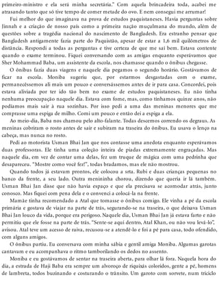 primeiro-ministro e ela será minha secretária.” Com aquela brincadeira toda, acabei me
atrasando tanto que só tive tempo de comer metade do ovo. E nem consegui me arrumar!
Fui melhor do que imaginava na prova de estudos paquistaneses. Havia perguntas sobre
Jinnah e a criação de nosso país como a primeira nação muçulmana do mundo, além de
questões sobre a tragédia nacional do nascimento de Bangladesh. Era estranho pensar que
Bangladesh antigamente fazia parte do Paquistão, apesar de estar a 1,6 mil quilômetros de
distância. Respondi a todas as perguntas e tive certeza de que me saí bem. Estava contente
quando o exame terminou. Fiquei conversando com as amigas enquanto esperávamos que
Sher Mohammad Baba, um assistente da escola, nos chamasse quando o ônibus chegasse.
O ônibus fazia duas viagens e naquele dia pegamos o segundo horário. Gostávamos de
ficar na escola. Moniba sugeriu que, por estarmos desgastadas com o exame,
permanecêssemos ali mais um pouco e conversássemos antes de ir para casa. Concordei, pois
estava aliviada por ter ido tão bem no exame de estudos paquistaneses. Eu não tinha
nenhuma preocupação naquele dia. Estava com fome, mas, como tínhamos quinze anos, não
podíamos mais sair à rua sozinhas. Por isso pedi a uma das meninas menores que me
comprasse uma espiga de milho. Comi um pouco e então dei a espiga a ela.
Ao meio-dia, Baba nos chamou pelo alto-falante. Todas descemos correndo os degraus. As
meninas cobriram o rosto antes de sair e subiram na traseira do ônibus. Eu usava o lenço na
cabeça, mas nunca no rosto.
Pedi ao motorista Usman Bhai Jan que nos contasse uma anedota enquanto esperávamos
duas professoras. Ele tinha uma coleção inteira de piadas extremamente engraçadas. Mas
naquele dia, em vez de contar uma delas, fez um truque de mágica com uma pedrinha que
desapareceu. “Mostre como você fez!”, todas bradamos, mas ele não mostrou.
Quando todos já estavam prontos, ele colocou a srta. Rubi e duas crianças pequenas no
banco da frente, a seu lado. Outra menininha chorou, dizendo que queria ir lá também.
Usman Bhai Jan disse que não havia espaço e que ela precisava se acomodar atrás, junto
conosco. Mas fiquei com pena dela e o convenci a colocá-la na frente.
Mamãe tinha recomendado a Atal que tomasse o ônibus comigo. Ele vinha a pé da escola
primária e gostava de viajar na parte de trás, segurando-se na traseira, o que deixava Usman
Bhai Jan louco da vida, porque era perigoso. Naquele dia, Usman Bhai Jan já estava farto e não
permitiu que ele fosse na parte de trás. “Sente-se aqui dentro, Atal Khan, ou não vou levá-lo”,
avisou. Atal teve um acesso de raiva, recusou-se a atendê-lo e foi a pé para casa, todo ofendido,
com alguns amigos.
O ônibus partiu. Eu conversava com minha sábia e gentil amiga Moniba. Algumas garotas
cantavam e eu acompanhava o ritmo tamborilando os dedos no assento.
Moniba e eu gostávamos de sentar na traseira aberta, para olhar lá fora. Naquela hora do
dia, a estrada de Haji Baba era sempre um alvoroço de riquixás coloridos, gente a pé, homens
de lambreta, todos buzinando e costurando o trânsito. Um garoto com sorvete, num triciclo
 