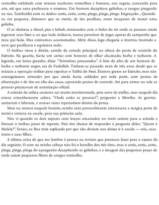 vermelho enfeitado com mísseis nucleares vermelhos e brancos, nos seguiu, acenando para
nós, até que uma professora o enxotou. Um homem decapitava galinhas, o sangue pingando
na rua. Tamborilei com os dedos: corta, corta, corta, pinga, pinga, pinga. Engraçado... Quando
eu era pequena, dizíamos que os swatis, de tão pacíficos, eram incapazes de matar uma
galinha.
O ar cheirava a diesel, pão e kebab, misturados com o fedor do rio onde as pessoas ainda
jogavam seus lixos e, ao que tudo indicava, nunca parariam de jogar, apesar da campanha que
meu pai fazia. Mas estávamos acostumados. Além disso, logo chegaria o inverno, trazendo a
neve que purificava e aquietava tudo.
O ônibus virou à direita, saindo da estrada principal, na altura do posto de controle do
Exército. Na guarita, havia um cartaz com homens de olhar alucinado, barba e turbante. A
legenda, em letras grandes, dizia: “Terroristas procurados”. A foto do alto, de um homem de
barba e turbante negro, era de Fazlullah. Tinham-se passado mais de três anos desde que se
iniciara a operação militar para expulsar o Talibã do Swat. Éramos gratos ao Exército, mas não
conseguíamos entender por que ainda havia soldados por toda parte, com postos de
observação e de tiro no alto das casas, operando postos de controle. Até para entrar no vale as
pessoas precisavam de autorização oficial.
A estrada da colina costuma ser muito movimentada, pois serve de atalho, mas naquele dia
estava estranhamente calma. “Onde estão as pessoas?”, perguntei a Moniba. As garotas
cantavam e falavam, e nossas vozes repercutiam dentro da perua.
Mais ou menos naquele horário, minha mãe provavelmente atravessava a mágica porta de
metal e entrava na escola, para sua primeira aula.
Não vi quando os dois rapazes com lenços amarrados no rosto saíram para a estrada e
fizeram o ônibus parar de repente. Não tive chance de responder à pergunta deles: “Quem é
Malala?”. Senão, eu lhes teria explicado por que eles deviam nos deixar ir à escola — nós, suas
irmãs e suas filhas.
A última coisa de que me lembro é pensar na revisão que precisava fazer para o exame do
dia seguinte. O som na minha cabeça não foi o barulho dos três tiros, mas o corta, corta, corta,
pinga, pinga, pinga do açougueiro decapitando as galinhas, e a imagem das pequenas poças de
onde saíam pequenos filetes de sangue vermelho.
 