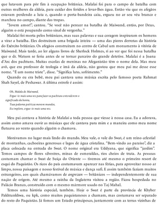 que lutavam para pôr fim à ocupação britânica. Malalai foi para o campo de batalha com
outras mulheres da aldeia, para cuidar dos feridos e levar-lhes água. Então viu que os afegãos
estavam perdendo a luta e, quando o porta-bandeira caiu, ergueu no ar seu véu branco e
marchou no campo, diante das tropas.
“Jovem amor!”, cantou. “Se você não perecer na batalha de Maiwand, então, por Deus,
alguém o está poupando como sinal de vergonha.”
Malalai foi morta pelos britânicos, mas suas palavras e sua coragem inspiraram os homens
a virar a batalha. Eles destruíram uma brigada inteira — uma das piores derrotas da história
do Exército britânico. Os afegãos construíram no centro de Cabul um monumento à vitória de
Maiwand. Mais tarde, ao ler alguns livros de Sherlock Holmes, ri ao ver que foi nessa batalha
que o dr. Watson se feriu antes de se tornar parceiro do grande detetive. Malalai é a Joana
d’Arc dos pachtuns. Muitas escolas de meninas no Afeganistão têm o nome dela. Mas meu
avô, que era professor de teologia e imã da aldeia, não gostou que meu pai me desse esse
nome. “É um nome triste”, disse. “Significa luto, sofrimento.”
Quando eu era bebê, meu pai cantava uma música escrita pelo famoso poeta Rahmat
Shah Sayel, de Peshawar. A última estrofe é assim:
Oh, Malala de Maiwand,
Ergue-te mais uma vez para fazer os pachtuns entenderem o
significado da honra,
Tuas palavras poéticas movem mundos,
Eu imploro, ergue-te mais uma vez.
Meu pai contava a história de Malalai a toda pessoa que viesse à nossa casa. Eu a adorava,
assim como amava ouvir as músicas que ele cantava para mim e a maneira como meu nome
flutuava ao vento quando alguém o chamava.
Morávamos no lugar mais lindo do mundo. Meu vale, o vale do Swat, é um reino celestial
de montanhas, cachoeiras generosas e lagos de água cristalina. “Bem-vindo ao paraíso”, diz a
placa colocada na entrada do Swat. O nome original era Uddyana, que significa “jardim”.
Temos campos de flores silvestres, minas de esmeraldas, rios cheios de truta. As pessoas
costumam chamar o Swat de Suíça do Oriente — tivemos até mesmo o primeiro resort de
esqui do Paquistão. Os ricos do país costumavam aparecer nas férias, para aproveitar nosso ar
limpo, nossa paisagem e nosso festival de música e dança sufi. E assim também faziam muitos
estrangeiros, aos quais chamávamos de angrezan — britânicos — independentemente de sua
nação de origem. Até mesmo a rainha da Inglaterra visitou a região. Ficou hospedada no
Palácio Branco, construído com o mesmo mármore usado no Taj Mahal.
Temos uma história especial, também. Hoje o Swat é parte da província de Khyber
Pakhtunkhwa, ou kpk, como muitos paquistaneses a chamam, mas costumava ser separado
do resto do Paquistão. Já fomos um Estado principesco, juntamente com as terras vizinhas de
 