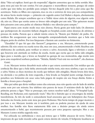 diria: “Não sei explicar. Senti que ela respondia”. Alguém comentou que eu tinha sorrido. Mas
para meu pai não foi um sorriso. Foi um pequeno e maravilhoso instante, porque ele então
soube que não tinha me perdido para sempre. Ver-me daquele jeito foi a pior coisa que lhe
aconteceu. Todos os filhos são especiais, mas eu era o universo de meu pai, sua companheira
de armas havia muito tempo — primeiro em segredo como Gul Makai e depois, abertamente,
como Malala. Ele sempre acreditara que se o Talibã viesse atrás de alguém, esse alguém seria
ele, não eu. Disse que sentiu como se tivesse sido atingido por um raio. “Eles quiseram matar
dois pássaros com uma pedra só: eliminar Malala e me silenciar para sempre.”
Papai estava com muito medo mas não chorou. Havia gente por todo lado. Os diretores
que participavam do encontro tinham chegado ao hospital, assim como dezenas de ativistas e
pessoas da mídia. Parecia que a cidade inteira estava lá. “Rezem por Malala”, ele pediu. Os
médicos lhe asseguraram que uma tomografia computadorizada mostrara que a bala não
chegara perto do cérebro. Por isso limparam e fizeram um curativo no ferimento.
“Ziauddin! O que foi que eles fizeram?”, perguntou a sra. Maryam, arremetendo porta
adentro. Ela não estava na escola nesse dia, mas em casa, amamentando o bebê. Recebeu um
telefonema do cunhado, para verificar se estava a salvo. Assustada, ligou a televisão e soube
que houvera um atentado ao ônibus da escola. Assim que ouviu que eu tinha sido atingida,
ligou para o marido, que a levou ao hospital na garupa de sua motocicleta, algo muito raro
para uma respeitável senhora pachtum. “Malala, Malala! Você está me ouvindo?”, ela chamou.
Gemi.
A sra. Maryam tentou descobrir mais sobre o que estava acontecendo. Um médico que ela
conhecia lhe disse que a bala tinha atravessado minha testa, não meu cérebro, e que eu estava
a salvo. Visitou as duas meninas da escola que tinham sido atingidas. Shazia levara dois tiros,
na clavícula e na palma da mão esquerda, e fora levada ao hospital junto comigo. Kainat só
percebeu seu ferimento em casa: uma bala pegara de raspão em seu braço direito. Então a
família a levara para o hospital.
Meu pai sabia que devia verificar como elas estavam, mas não queria sair do lado de minha
cama nem por um minuto. Seu telefone não parava de tocar. O ministro-chefe da kpk foi a
primeira pessoa a ligar. “Não se preocupe, nós vamos resolver tudo”, disse. “O hospital Lady
Reading, em Peshawar, está esperando vocês.” Mas foi o Exército que se encarregou da minha
transferência. Às três da tarde o comandante local anunciou que um helicóptero das Forças
Armadas me levaria, junto com meu pai, para Peshawar. Não havia tempo de pegar mamãe e
por isso a sra. Maryam insistiu em ir também, pois eu poderia precisar da ajuda de uma
mulher. Sua família não ficou exatamente feliz com a decisão porque ela ainda estava
amamentando o bebê, que recentemente passara por uma pequena operação. Mas a sra.
Maryam é como minha segunda mãe.
Fui colocada na ambulância e meu pai temeu que o Talibã atacasse de novo. Tinha a
impressão de que todo mundo sabia quem estava dentro do veículo. O heliponto localizava-se
 