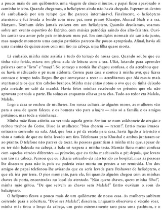 a pouco mais de um quilômetro, uma viagem de cinco minutos, e papai ficou apavorado o
caminho inteiro. Quando chegamos, o helicóptero ainda não havia chegado. Esperamos dentro
da ambulância por um tempo que lhe pareceu interminável. Finalmente, o helicóptero
aterrissou e fui levada a bordo com meu pai, meu primo Khanjee, Ahmad Shah e a sra.
Maryam. Nenhum deles jamais estivera em um helicóptero. Quando decolamos, voamos
sobre um evento esportivo do Exército, com música patriótica saindo dos alto-falantes. Ouvi-
los cantar seu amor pelo país entristeceu meu pai. Em condições normais ele cantaria junto,
mas naquele momento uma canção patriótica pareceu-lhe pouco apropriada. Afinal, havia ali
uma menina de quinze anos com um tiro na cabeça, uma filha quase morta.
Lá embaixo, minha mãe assistia a tudo do terraço de nossa casa. Quando soube que eu
tinha sido ferida, estava em plena aula de leitura com a sra. Ulfat, lutando para aprender
palavras como “livro” e “maçã”. No começo a notícia lhe chegou confusa, e ela acreditou que
eu havia machucado o pé num acidente. Correu para casa e contou à minha avó, que ficava
conosco o tempo todo. Rogou-lhe que começasse a rezar — acreditamos que Alá escuta mais
atentamente os que têm cabelos brancos. Minha mãe então notou o ovo que eu tinha deixado
pela metade no café da manhã. Havia fotos minhas recebendo os prêmios que ela não
aprovara por toda a parte. Ela soluçava enquanto olhava para elas. Tudo ao redor era Malala,
Malala.
Logo a casa se encheu de mulheres. Em nossa cultura, se alguém morre, as mulheres vão
para a casa de quem faleceu e os homens vão para a hujra — não só a família e os amigos
próximos, mas toda a vizinhança.
Minha mãe ficou atônita ao ver toda aquela gente. Sentou-se num colchonete de oração e
recitou trechos do Corão. Disse às mulheres: “Não chorem — rezem!”. Então meus irmãos
entraram correndo na sala. Atal, que fora a pé da escola para casa, havia ligado a televisão e
visto a notícia de que eu tinha levado um tiro. Telefonara para Khushal e ambos juntaram-se
ao pranto. O telefone não parava de tocar. As pessoas garantiam à minha mãe que, apesar de
eu ter sido baleada na cabeça, a bala só raspara a minha testa. Mamãe ficou muito confusa
com aquelas versões diferentes — primeiro, que eu tinha machucado o pé; depois, que levara
um tiro na cabeça. Pensou que eu acharia estranho ela não ter ido ao hospital, mas as pessoas
lhe disseram para não ir, pois eu poderia estar morta ou prestes a ser removida. Um dos
amigos de papai telefonou-lhe avisando que eu seria levada para Peshawar de helicóptero, e
que ela iria por terra. O pior momento, para ela, foi quando alguém chegou com as minhas
chaves da porta, encontradas no local do atentado. “Não quero chaves, quero minha filha!”,
minha mãe gritou. “De que servem as chaves sem Malala?” Então ouviram o som do
helicóptero.
O heliponto ficava a pouco mais de um quilômetro de nossa casa. As mulheres subiram
correndo para a cobertura. “Deve ser Malala!”, disseram. Enquanto observava o veículo voar,
minha mãe tirou o lenço da cabeça, um gesto extremamente raro para uma pachtum, e o
 