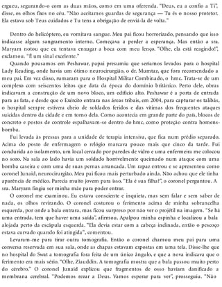 ergueu, segurando-o com as duas mãos, como em uma oferenda. “Deus, eu a confio a Ti”,
disse, os olhos fixos no céu. “Não aceitamos guardas de segurança — Tu és o nosso protetor.
Ela estava sob Teus cuidados e Tu tens a obrigação de enviá-la de volta.”
Dentro do helicóptero, eu vomitava sangue. Meu pai ficou horrorizado, pensando que isso
indicasse algum sangramento interno. Começava a perder a esperança. Mas então a sra.
Maryam notou que eu tentava enxugar a boca com meu lenço. “Olhe, ela está reagindo!”,
exclamou. “É um sinal excelente.”
Quando pousamos em Peshawar, papai presumiu que seríamos levados para o hospital
Lady Reading, onde havia um ótimo neurocirurgião, o dr. Mumtaz, que fora recomendado a
meu pai. Em vez disso, rumaram para o Hospital Militar Combinado, o hmc. Trata-se de um
complexo com seiscentos leitos que data da época do domínio britânico. Perto dele, obras
indicavam a construção de um novo bloco, um edifício alto. Peshawar é a porta de entrada
para as fata, e desde que o Exército entrara nas áreas tribais, em 2004, para capturar os talibãs,
o hospital sempre estivera cheio de soldados feridos e das vítimas dos frequentes ataques
suicidas dentro da cidade e em torno dela. Como acontecia em grande parte do país, blocos de
concreto e postos de controle espalhavam-se dentro do hmc, como proteção contra homens-
bomba.
Fui levada às pressas para a unidade de terapia intensiva, que fica num prédio separado.
Acima do posto de enfermagem o relógio marcava pouco mais que cinco da tarde. Fui
conduzida ao isolamento, um local cercado por paredes de vidro e uma enfermeira me colocou
no soro. Na sala ao lado havia um soldado horrivelmente queimado num ataque com uma
bomba caseira e com uma de suas pernas arrancada. Um rapaz entrou e se apresentou como
coronel Junaid, neurocirurgião. Meu pai ficou mais perturbado ainda. Não achou que ele tinha
aparência de médico. Parecia muito jovem para isso. “Ela é sua filha?”, o coronel perguntou. A
sra. Maryam fingiu ser minha mãe para poder entrar.
O coronel me examinou. Eu estava consciente e inquieta, mas sem falar e sem saber de
nada, os olhos revirando. O coronel costurou o ferimento acima de minha sobrancelha
esquerda, por onde a bala entrara, mas ficou surpreso por não ver o projétil na imagem. “Se há
uma entrada, tem que haver uma saída”, afirmou. Apalpou minha espinha e localizou a bala
alojada perto da escápula esquerda. “Ela devia estar com a cabeça inclinada, então o pescoço
estava curvado quando foi atingida”, comentou.
Levaram-me para tirar outra tomografia. Então o coronel chamou meu pai para uma
conversa reservada em sua sala, onde as chapas estavam expostas em uma tela. Disse-lhe que
no hospital do Swat a tomografia fora feita de um único ângulo, e que a nova indicava que o
ferimento era mais sério. “Olhe, Ziauddin. A tomografia mostra que a bala passou muito perto
do cérebro.” O coronel Junaid explicou que fragmentos de osso haviam danificado a
membrana cerebral. “Podemos rezar a Deus. Vamos esperar para ver”, prosseguiu. “Não
 