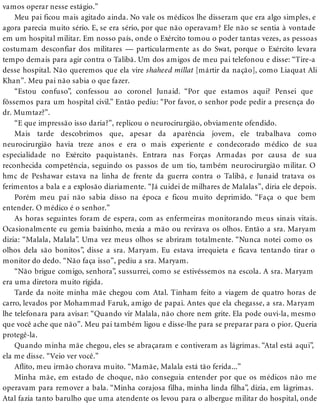 vamos operar nesse estágio.”
Meu pai ficou mais agitado ainda. No vale os médicos lhe disseram que era algo simples, e
agora parecia muito sério. E, se era sério, por que não operavam? Ele não se sentia à vontade
em um hospital militar. Em nosso país, onde o Exército tomou o poder tantas vezes, as pessoas
costumam desconfiar dos militares — particularmente as do Swat, porque o Exército levara
tempo demais para agir contra o Talibã. Um dos amigos de meu pai telefonou e disse: “Tire-a
desse hospital. Não queremos que ela vire shaheed millat [mártir da nação], como Liaquat Ali
Khan”. Meu pai não sabia o que fazer.
“Estou confuso”, confessou ao coronel Junaid. “Por que estamos aqui? Pensei que
fôssemos para um hospital civil.” Então pediu: “Por favor, o senhor pode pedir a presença do
dr. Mumtaz?”.
“E que impressão isso daria?”, replicou o neurocirurgião, obviamente ofendido.
Mais tarde descobrimos que, apesar da aparência jovem, ele trabalhava como
neurocirurgião havia treze anos e era o mais experiente e condecorado médico de sua
especialidade no Exército paquistanês. Entrara nas Forças Armadas por causa de sua
reconhecida competência, seguindo os passos de um tio, também neurocirurgião militar. O
hmc de Peshawar estava na linha de frente da guerra contra o Talibã, e Junaid tratava os
ferimentos a bala e a explosão diariamente. “Já cuidei de milhares de Malalas”, diria ele depois.
Porém meu pai não sabia disso na época e ficou muito deprimido. “Faça o que bem
entender. O médico é o senhor.”
As horas seguintes foram de espera, com as enfermeiras monitorando meus sinais vitais.
Ocasionalmente eu gemia baixinho, mexia a mão ou revirava os olhos. Então a sra. Maryam
dizia: “Malala, Malala”. Uma vez meus olhos se abriram totalmente. “Nunca notei como os
olhos dela são bonitos”, disse a sra. Maryam. Eu estava irrequieta e ficava tentando tirar o
monitor do dedo. “Não faça isso”, pediu a sra. Maryam.
“Não brigue comigo, senhora”, sussurrei, como se estivéssemos na escola. A sra. Maryam
era uma diretora muito rígida.
Tarde da noite minha mãe chegou com Atal. Tinham feito a viagem de quatro horas de
carro, levados por Mohammad Faruk, amigo de papai. Antes que ela chegasse, a sra. Maryam
lhe telefonara para avisar: “Quando vir Malala, não chore nem grite. Ela pode ouvi-la, mesmo
que você ache que não”. Meu pai também ligou e disse-lhe para se preparar para o pior. Queria
protegê-la.
Quando minha mãe chegou, eles se abraçaram e contiveram as lágrimas. “Atal está aqui”,
ela me disse. “Veio ver você.”
Aflito, meu irmão chorava muito. “Mamãe, Malala está tão ferida...”
Minha mãe, em estado de choque, não conseguia entender por que os médicos não me
operavam para remover a bala. “Minha corajosa filha, minha linda filha”, dizia, em lágrimas.
Atal fazia tanto barulho que uma atendente os levou para o albergue militar do hospital, onde
 