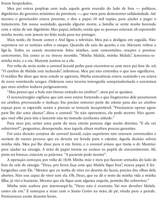 foram hospedados.
Meu pai estava perplexo com toda aquela gente reunida do lado de fora — políticos,
dignitários do governo, ministros da província —, que viera para demonstrar solidariedade. Até
mesmo o governador estava presente, e deu a papai 10 mil rupias, para ajudar a pagar o
tratamento. Em nossa sociedade, quando alguém morre, a família se sente muito honrada
com a visita de um dignitário. Mas papai, irritado, sentia que as pessoas estavam ali esperando
minha morte, sem jamais ter feito nada para me proteger.
Mais tarde, ele foram comer e Atal ligou a televisão. Meu pai a desligou em seguida. Não
suportava ver as notícias sobre o ataque. Quando ele saiu do quarto, a sra. Maryam voltou a
ligá-la. Todos os canais mostravam fotos minhas, com comentários, orações e poemas
comoventes. Era como se eu tivesse morrido. “Minha Malala, minha Malala”, lamentou-se
minha mãe, e a sra. Maryam juntou-se a ela.
Por volta da meia-noite o coronel Junaid pediu para encontrar-se com meu pai fora da uti.
“O cérebro de Malala está inchando”, informou. Meu pai não entendeu o que isso significava.
O médico lhe disse que meu estado se agravara. Minha consciência estava sumindo e eu estava
de novo vomitando sangue. Ordenara uma terceira tomografia computadorizada e constatara
que meu cérebro inchava perigosamente.
“Mas pensei que a bala não tivesse entrado no cérebro!”, meu pai se queixou.
O neurocirurgião explicou que um osso estava fraturado e que fragmentos dele penetraram
no cérebro, provocando o inchaço. Era preciso remover parte do crânio para dar ao cérebro
espaço para se expandir, senão a pressão se tornaria insuportável. “Precisamos operar agora
para lhe dar uma chance”, disse o coronel. “Se não operarmos, ela pode morrer. Não quero
que você olhe para trás e lamente não ter tomado nenhuma atitude.”
Para meu pai, cortar uma parte do meu crânio pareceu algo muito drástico. “E ela vai
sobreviver?”, perguntou, desesperado, mas àquela altura recebeu poucas garantias.
Foi uma decisão corajosa do coronel Junaid, cujos superiores não estavam convencidos e
ouviam de outras pessoas que eu deveria ser levada para o exterior. Aquela decisão salvou
minha vida. Meu pai lhe disse para ir em frente, e o coronel avisou que traria o dr. Mumtaz
para ajudar na cirurgia. A mão de papai tremia ao assinar os papéis de consentimento. Ali,
preto no branco, estavam as palavras: “A paciente pode morrer”.
A operação começou por volta de 1h30. Minha mãe e meu pai ficaram sentados do lado de
fora da sala de cirurgia. “Deus, por favor, faça com que Malala fique boa”, rezava papai. E fez
barganhas com Ele. “Mesmo que eu tenha de viver no deserto do Saara, preciso dos olhos dela
abertos. Não sou capaz de viver sem ela. Oh, Deus, que eu dê o resto da minha vida a minha
filha; já vivi o bastante. Mesmo que ela fique com alguma sequela, permita-lhe sobreviver.”
Minha mãe acabou por interrompê-lo. “Deus não é avarento. Vai nos devolver Malala
como ela era.” E começou a rezar com o Santo Corão na mão, de pé, virada para a parede.
Permaneceu assim durante horas.
 