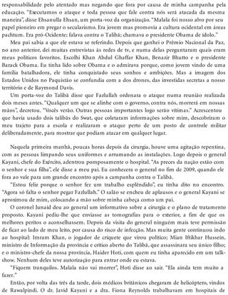 responsabilidade pelo atentado mas negando que fora por causa de minha campanha pela
educação. “Executamos o ataque e toda pessoa que fale contra nós será atacada da mesma
maneira”, disse Ehsanulla Ehsan, um porta-voz da organização. “Malala foi nosso alvo por seu
papel pioneiro em pregar o secularismo. Era jovem mas promovia a cultura ocidental em áreas
pachtum. Era pró-Ocidente; falava contra o Talibã; chamava o presidente Obama de ídolo.”
Meu pai sabia a que ele estava se referindo. Depois que ganhei o Prêmio Nacional da Paz,
no ano anterior, dei muitas entrevistas às redes de tv, e numa delas perguntaram quais eram
meus políticos favoritos. Escolhi Khan Abdul Ghaffar Khan, Benazir Bhutto e o presidente
Barack Obama. Eu tinha lido sobre Obama e o admirava porque, como jovem vindo de uma
família batalhadora, ele tinha conquistado seus sonhos e ambições. Mas a imagem dos
Estados Unidos no Paquistão se confundia com a dos drones, das investidas secretas a nosso
território e de Raymond Davis.
Um porta-voz do Talibã disse que Fazlullah ordenara o ataque numa reunião realizada
dois meses antes. “Qualquer um que se alinhe com o governo, contra nós, morrerá em nossas
mãos”, decretou. “Vocês verão. Outras pessoas importantes logo serão vítimas.” Acrescentou
que havia usado dois talibãs do Swat, que coletaram informações sobre mim, descobriram o
meu trajeto para a escola e realizaram o ataque perto de um posto de controle militar
deliberadamente, para mostrar que podiam atacar em qualquer lugar.
Naquela primeira manhã, poucas horas depois da cirurgia, houve uma agitação repentina,
com as pessoas limpando seus uniformes e arrumando as instalações. Logo depois o general
Kayani, chefe do Exército, adentrou pomposamente o hospital. “As preces da nação estão com
o senhor e sua filha”, ele disse a meu pai. Eu conhecera o general no fim de 2009, quando ele
fora ao vale para um grande encontro após a campanha contra o Talibã.
“Estou feliz porque o senhor fez um trabalho esplêndido”, eu tinha dito no encontro.
“Agora só falta o senhor pegar Fazlullah.” O salão se encheu de aplausos e o general Kayani se
aproximou de mim, colocando a mão sobre minha cabeça como um pai.
O coronel Junaid deu ao general um informativo sobre a cirurgia e o plano de tratamento
proposto. Kayani pediu-lhe que enviasse as tomografias para o exterior, a fim de que os
melhores peritos o aconselhassem. Depois da visita do general ninguém mais teve permissão
de ficar ao lado de meu leito, por causa do risco de infecção. Mas muita gente continuou indo
ao hospital: Imram Khan, o jogador de críquete que virou político; Mian Iftikhar Hussein,
ministro de Informação da província e crítico aberto do Talibã, que assassinara seu único filho;
e o ministro-chefe da nossa província, Haider Hoti, com quem eu tinha aparecido em um talk-
show. Nenhum deles teve autorização para entrar onde eu estava.
“Fiquem tranquilos. Malala não vai morrer”, Hoti disse ao sair. “Ela ainda tem muito a
fazer.”
Então, por volta das três da tarde, dois médicos britânicos chegaram de helicóptero, vindos
de Rawalpindi. O dr. Javid Kayani e a dra. Fiona Reynolds trabalhavam em hospitais de
 