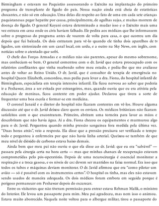 Birmingham e estavam no Paquistão assessorando o Exército na implantação do primeiro
programa de transplante de fígado do país. Nossa nação ainda está cheia de estatísticas
chocantes, e não só em educação. Uma delas diz respeito ao fato de uma em cada sete crianças
paquistanesas pegar hepatite por causa, principalmente, de agulhas sujas, e muitas morrem de
doença do fígado. O general Kayani estava determinado a mudar isso e o Exército mais uma
vez entrara em cena onde os civis haviam falhado. Ele pedira aos médicos que lhe informassem
sobre o progresso do programa antes de voarem de volta para casa, o que ocorreu um dia
depois que fui baleada. Os dois entraram para vê-lo quando ele tinha dois aparelhos de tv
ligados, um sintonizado em um canal local, em urdu, e a outro na Sky News, em inglês, com
notícias sobre o atentado que sofri.
O chefe das Forças Armadas e o médico não são parentes, apesar do mesmo sobrenome,
mas conheciam-se bem. O general comentou com o dr. Javid que estava preocupado com os
relatórios conflitantes que vinha recebendo sobre meu estado, e pediu-lhe que me avaliasse
antes de voltar ao Reino Unido. O dr. Javid, que é consultor de terapia de emergência no
hospital Queen Elizabeth, concordou, mas pediu para levar a dra. Fiona, do hospital infantil de
Birmingham, especialista em terapia intensiva infantil. Ela ficou nervosa ao saber que poderia
ir a Peshawar, área a ser evitada por estrangeiros, mas, quando ouviu que eu era ativista pela
educação de meninas, ficou contente em poder ajudar. Declarou que tivera a sorte de
frequentar uma boa escola e formar-se em medicina.
O coronel Junaid e o diretor do hospital não ficaram contentes em vê-los. Houve alguma
discussão até que o dr. Javid deixou claro quem os enviara. Os médicos britânicos não ficaram
satisfeitos com o que encontraram. Primeiro, abriram uma torneira para lavar as mãos e
descobriram que não havia água. Aí a dra. Fiona checou os equipamentos e murmurou algo
para o dr. Javid. Perguntou quando minha pressão sanguínea fora medida pela última vez.
“Duas horas atrás”, veio a resposta. Ela disse que a pressão precisava ser verificada o tempo
todo e perguntou à enfermeira por que não havia linha arterial. Queixou-se também de que
meu nível de dióxido de carbono estava baixo demais.
Ainda bem que meu pai não ouviu o que ela disse ao dr. Javid: que eu era “salvável” —
passara pela cirurgia certa na hora certa — mas que minhas chances de recuperação estavam
comprometidas pelo pós-operatório. Depois de uma neurocirurgia é essencial monitorar a
respiração e a troca gasosa, e os níveis de co2 devem ser mantidos na faixa normal. Era isso que
todos os tubos e máquinas deviam monitorar. O dr. Javid afirmou que era “como pilotar um
avião — só é possível com os instrumentos certos”. O hospital os tinha, mas eles não estavam
sendo usados de maneira adequada. Os dois médicos foram embora em seguida porque é
perigoso permanecer em Peshawar depois do escurecer.
Entre os visitantes que não tiveram permissão para entrar estava Rehman Malik, o ministro
do Interior. Ele levou um passaporte para mim. Meu pai agradeceu, mas nem isso o animou.
Estava muito aborrecido. Naquela noite voltou para o albergue militar, tirou o passaporte do
 