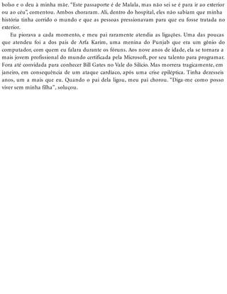 bolso e o deu à minha mãe. “Este passaporte é de Malala, mas não sei se é para ir ao exterior
ou ao céu”, comentou. Ambos choraram. Ali, dentro do hospital, eles não sabiam que minha
história tinha corrido o mundo e que as pessoas pressionavam para que eu fosse tratada no
exterior.
Eu piorava a cada momento, e meu pai raramente atendia as ligações. Uma das poucas
que atendeu foi a dos pais de Arfa Karim, uma menina do Punjab que era um gênio do
computador, com quem eu falara durante os fóruns. Aos nove anos de idade, ela se tornara a
mais jovem profissional do mundo certificada pela Microsoft, por seu talento para programar.
Fora até convidada para conhecer Bill Gates no Vale do Silício. Mas morrera tragicamente, em
janeiro, em consequência de um ataque cardíaco, após uma crise epiléptica. Tinha dezesseis
anos, um a mais que eu. Quando o pai dela ligou, meu pai chorou. “Diga-me como posso
viver sem minha filha”, soluçou.
 