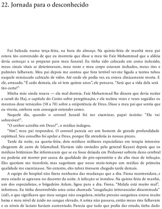 22. Jornada para o desconhecido
Fui baleada numa terça-feira, na hora do almoço. Na quinta-feira de manhã meu pai
estava tão convencido de que eu morreria que disse a meu tio Faiz Mohammad que a aldeia
devia começar a se preparar para meu funeral. Eu tinha sido colocada em coma induzido,
meus sinais vitais se deterioravam, meu rosto e meu corpo estavam inchados, meus rins e
pulmões falhavam. Meu pai depois me contou que fora terrível ver-me ligada a tantos tubos
naquele minúsculo cubículo de vidro. Até onde ele podia ver, eu estava clinicamente morta. E
ele, arrasado. “É cedo demais, ela só tem quinze anos”, ele pensava. “Será que a vida dela será
tão curta?”
Minha mãe ainda rezava — ela mal dormia. Faiz Mohammad lhe dissera que devia recitar
a surah do Haj, o capítulo do Corão sobre peregrinação, e ela recitou vezes e vezes seguidas os
mesmos doze versículos (58 a 70) sobre a onipotência de Deus. Disse a meu pai que sentia que
eu viveria, embora sem conseguir entender como.
Naquele dia, quando o coronel Junaid foi me examinar, papai insistiu: “Ela vai
sobreviver?”.
“O senhor acredita em Deus?”, o médico indagou.
“Sim”, meu pai respondeu. O coronel parecia ser um homem de grande profundidade
espiritual. Seu conselho foi apelar a Deus, porque Ele atenderia às nossas preces.
Tarde da noite, na quarta-feira, dois médicos militares especialistas em terapia intensiva
chegaram de carro de Islamabad. Haviam sido enviados pelo general Kayani depois que os
médicos britânicos lhe informaram que se eu fosse deixada em Peshawar sofreria dano cerebral
ou poderia até morrer por causa da qualidade do pós-operatório e do alto risco de infecção.
Eles queriam me transferir, mas sugeriram que nesse meio-tempo um médico de primeira
qualidade me examinasse. No entanto, eles talvez tivessem chegado tarde demais.
A equipe do hospital não fizera nenhuma das mudanças que a dra. Fiona recomendara, e
meu estado se agravara no decorrer da noite. A infecção se instalou. Na quinta-feira de manhã,
um dos especialistas, o brigadeiro Aslam, ligou para a dra. Fiona. “Malala está muito mal”,
informou. Eu tinha desenvolvido uma coisa chamada “coagulação intravascular disseminada”
(cid), o que significava que meu sangue não coagulava, minha pressão sanguínea estava muito
baixa e meu nível de ácido no sangue elevado. A urina não passava, então meus rins falhavam
e os níveis de lactato haviam aumentado. Parecia que tudo que podia dar errado, tinha dado
 