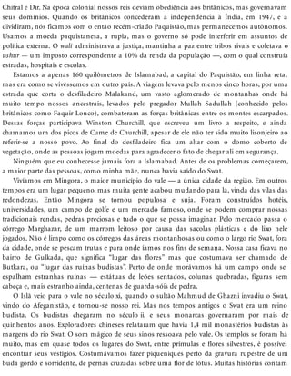 Chitral e Dir. Na época colonial nossos reis deviam obediência aos britânicos, mas governavam
seus domínios. Quando os britânicos concederam a independência à Índia, em 1947, e a
dividiram, nós ficamos com o então recém-criado Paquistão, mas permanecemos autônomos.
Usamos a moeda paquistanesa, a rupia, mas o governo só pode interferir em assuntos de
política externa. O wali administrava a justiça, mantinha a paz entre tribos rivais e coletava o
ushur — um imposto correspondente a 10% da renda da população —, com o qual construía
estradas, hospitais e escolas.
Estamos a apenas 160 quilômetros de Islamabad, a capital do Paquistão, em linha reta,
mas era como se vivêssemos em outro país. A viagem levava pelo menos cinco horas, por uma
estrada que corta o desfiladeiro Malakand, um vasto aglomerado de montanhas onde há
muito tempo nossos ancestrais, levados pelo pregador Mullah Sadullah (conhecido pelos
britânicos como Faquir Louco), combateram as forças britânicas entre os montes escarpados.
Dessas forças participava Winston Churchill, que escreveu um livro a respeito, e ainda
chamamos um dos picos de Cume de Churchill, apesar de ele não ter sido muito lisonjeiro ao
referir-se a nosso povo. Ao final do desfiladeiro fica um altar com o domo coberto de
vegetação, onde as pessoas jogam moedas para agradecer o fato de chegar ali em segurança.
Ninguém que eu conhecesse jamais fora a Islamabad. Antes de os problemas começarem,
a maior parte das pessoas, como minha mãe, nunca havia saído do Swat.
Vivíamos em Mingora, o maior município do vale — a única cidade da região. Em outros
tempos era um lugar pequeno, mas muita gente acabou mudando para lá, vinda das vilas das
redondezas. Então Mingora se tornou populosa e suja. Foram construídos hotéis,
universidades, um campo de golfe e um mercado famoso, onde se podem comprar nossas
tradicionais rendas, pedras preciosas e tudo o que se possa imaginar. Pelo mercado passa o
córrego Marghazar, de um marrom leitoso por causa das sacolas plásticas e do lixo nele
jogados. Não é limpo como os córregos das áreas montanhosas ou como o largo rio Swat, fora
da cidade, onde se pescam trutas e para onde íamos nos fins de semana. Nossa casa ficava no
bairro de Gulkada, que significa “lugar das flores” mas que costumava ser chamado de
Butkara, ou “lugar das ruínas budistas”. Perto de onde morávamos há um campo onde se
espalham estranhas ruínas — estátuas de leões sentados, colunas quebradas, figuras sem
cabeça e, mais estranho ainda, centenas de guarda-sóis de pedra.
O Islã veio para o vale no século xi, quando o sultão Mahmud de Ghazni invadiu o Swat,
vindo do Afeganistão, e tornou-se nosso rei. Mas nos tempos antigos o Swat era um reino
budista. Os budistas chegaram no século ii, e seus monarcas governaram por mais de
quinhentos anos. Exploradores chineses relataram que havia 1,4 mil monastérios budistas às
margens do rio Swat. O som mágico de seus sinos ressoava pelo vale. Os templos se foram há
muito, mas em quase todos os lugares do Swat, entre prímulas e flores silvestres, é possível
encontrar seus vestígios. Costumávamos fazer piqueniques perto da gravura rupestre de um
buda gordo e sorridente, de pernas cruzadas sobre uma flor de lótus. Muitas histórias contam
 