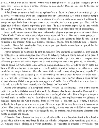 errado. A dra. Fiona estava prestes a voltar para Birmingham — sua bagagem já seguira para o
aeroporto —, mas, ao ouvir a notícia, ofereceu-se para ajudar. Duas enfermeiras do hospital de
Birmingham ficaram com ela.
A dra. Fiona retornou a Peshawar na quinta-feira na hora do almoço. Avisou meu pai que
eu devia ser transferida para um hospital militar em Rawalpindi que tinha a melhor terapia
intensiva. Papai não entendia como uma criança tão enferma podia voar, mas a dra. Fiona lhe
assegurou que fazia isso o tempo todo e que ele não precisava se preocupar. Meu pai lhe
perguntou se havia alguma esperança para mim. “Se não houvesse esperança eu não estaria
aqui”, foi a resposta. Meu pai diz que naquele momento não conseguiu conter as lágrimas.
Mais tarde, nesse mesmo dia, uma enfermeira pingou algumas gotas em meus olhos.
“Olhe, Khaista”, minha mãe disse, dirigindo-se a meu pai. “A dra. Fiona está certa, porque as
enfermeiras estão pondo gotas nos olhos de Malala. Não estariam fazendo isso se não
houvesse uma chance.” Uma das meninas baleadas, Shazia, fora transferida para o mesmo
hospital, e Fiona foi examiná-la. Disse a meu pai que Shazia estava bem e que tinha lhe
implorado: “Cuide de Malala!”.
Fomos levados ao heliponto de ambulância, sob forte esquema de segurança, com escolta
de motocicletas e luzes azuis piscando. O voo de helicóptero durou pouco mais de uma hora. A
dra. Fiona mal se sentou; ficou tão ocupada, durante todo o percurso, com o equipamento
diferente que meu pai teve a impressão de que ela brigava com o maquinário. Na verdade, a
médica estava fazendo aquilo a que vinha se dedicando havia anos. Metade de seu trabalho no
Reino Unido era transferir crianças em estado crítico; a outra metade era cuidar delas nas
unidades de terapia intensiva. Mas ela nunca tinha estado numa situação como aquela. Por
um lado, Peshawar era perigosa para os ocidentais; por outro, depois de pesquisar meu nome
na internet, ela percebeu que aquele não era um caso comum. “Se alguma coisa tivesse
acontecido com Malala a culpa teria sido jogada na ‘mulher branca’. Se ela tivesse morrido, eu
teria sido acusada de haver matado a Madre Teresa do Paquistão.”
Assim que chegamos a Rawalpindi fomos levados de ambulância, com outra escolta
militar, a um hospital chamado Instituto de Cardiologia das Forças Armadas. Meu pai ficou
assustado — eles saberiam tratar de ferimentos na cabeça? Mas a dra. Fiona lhe garantiu que o
hospital tinha a melhor terapia intensiva do Paquistão, com equipamentos de primeira e
médicos treinados na Grã-Bretanha. Suas enfermeiras já estavam lá, à espera, e haviam
explicado às colegas de cardiologia os procedimentos específicos para lidar com ferimentos na
cabeça. Elas passaram as três horas seguintes comigo, trocando meus antibióticos e o sangue
que eu recebia, pois eu parecia estar reagindo mal às transfusões. Finalmente disseram que
minha condição era estável.
O hospital fora colocado em isolamento absoluto. Havia um batalhão inteiro de soldados
de guarda, e até mesmo atiradores de elite nos telhados. Ninguém tinha permissão para entrar.
Os médicos foram obrigados a vestir uniformes, os pacientes só podiam ser visitados por
 