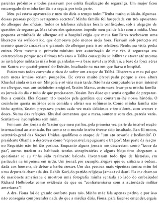 parentes próximos e todos passavam por estrita fiscalização de segurança. Um major ficou
encarregado de minha família e a seguia por toda parte.
Meu pai estava apavorado e meu tio dizia o tempo todo: “Tenha muito cuidado. Algumas
dessas pessoas podem ser agentes secretos”. Minha família foi hospedada em três aposentos
do albergue dos oficiais. Todos os telefones celulares foram confiscados, sob a alegação de
questões de segurança. Mas talvez eles quisessem impedir meu pai de falar com a mídia. Uma
pequena caminhada do albergue até o hospital exigia que meus familiares recebessem uma
liberação via walkie-talkie, que demorava pelo menos meia hora. Ficavam sob proteção até
mesmo quando cruzavam o gramado do albergue para ir ao refeitório. Nenhuma visita podia
entrar. Nem mesmo o primeiro-ministro teve autorização de me ver. A segurança era
estarrecedora porque nos últimos três anos o Talibã conseguira se infiltrar e atacar até mesmo
as instalações militares mais bem guardadas — a base naval em Mehran, a base da força aérea
em Kamra e o quartel-general do Exército, localizado na rua em que ficava o hospital.
Estávamos todos correndo o risco de sofrer um ataque do Talibã. Disseram a meu pai que
nem meus irmãos seriam poupados. Ele estava muito preocupado porque a essa altura
Khushal ainda estava em Mingora e só viria mais tarde. Não havia computadores nem internet
no albergue, mas um cozinheiro amigável, Yassim Mama, costumava levar para minha família
os jornais do dia e tudo de que precisassem. Yassim lhes disse que sentia orgulho de preparar-
lhes a comida. Eles ficaram tão tocados pela gentileza que contaram-lhe nossa história. O
cozinheiro queria nutri-los com comida e aliviar seu sofrimento. Como minha família não
tinha apetite, Yassim preparava pratos cada vez mais deliciosos e tentadores, com cremes e
doces. Numa das refeições, Khushal comentou que a mesa, somente com eles, parecia vazia.
Sentiam-se incompletos sem mim.
Foi num dos jornais de Yassim que meu pai leu, pela primeira vez, parte da incrível reação
internacional ao atentado. Era como se o mundo inteiro tivesse sido insultado. Ban Ki-moon,
secretário-geral das Nações Unidas, qualificou o ataque de “um ato covarde e hediondo”. O
presidente Obama o descreveu como “repreensível, repugnante e trágico”. Mas parte da reação
no Paquistão não foi tão positiva. Enquanto alguns jornais me descreviam como “ícone da
paz”, outros traziam as habituais teorias conspiratórias e alguns blogueiros chegaram a
questionar se eu tinha sido realmente baleada. Inventaram todo tipo de histórias, em
particular na imprensa em urdu. Um jornal, por exemplo, alegava que eu criticara a ordem,
dada aos homens, de deixar a barba crescer. Um das pessoas mais viperinas contra mim foi
uma deputada chamada dra. Rahila Kazi, do partido religioso Jamaat e-Islami. Ela me chamou
de marionete americana e mostrou uma fotografia minha sentada ao lado do embaixador
Richard Holbrooke como evidência de que eu “confraternizava com a autoridade militar
americana”!
A dra. Fiona foi de grande conforto para nós. Minha mãe fala apenas pachto, e por isso
não conseguia compreender nada do que a médica dizia. Fiona, para fazer-se entender, erguia
 