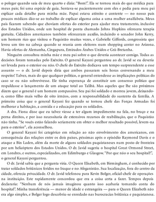 o polegar quando saía de meu quarto e dizia: “Bom!”. Ela se tornou mais do que médica para
meus pais; foi uma espécie de guia. Sentava-se pacientemente com eles e pedia para meu pai
explicar cada detalhe para minha mãe. Papai estava atônito e contente — no nosso país
poucos médicos dão-se ao trabalho de explicar alguma coisa a uma mulher analfabeta. Meus
pais ficaram sabendo que choviam ofertas do exterior para ajudar meu tratamento, inclusive
dos Estados Unidos, onde um hospital de ponta chamado Johns Hopkins oferecera terapia
gratuita. Cidadãos americanos também ofereceram auxílio, incluindo o senador John Kerry,
um homem rico que visitou o Paquistão muitas vezes, e Gabrielle Giffords, congressista que
levou um tiro na cabeça quando se reunia com eleitores num shopping center no Arizona.
Havia ofertas de Alemanha, Cingapura, Emirados Árabes Unidos e Grã-Bretanha.
Ninguém consultou minha mãe e meu pai sobre o que deveria acontecer comigo. Todas as
decisões foram tomadas pelo Exército. O general Kayani perguntou ao dr. Javid se eu deveria
ser levada para o exterior ou não. O chefe do Exército dedicava um tempo surpreendente a esse
assunto — o dr. Javid depois diria que ambos passaram seis horas conversando a meu
respeito! Talvez, mais do que qualquer político, o general entendesse as implicações políticas do
caso se eu não sobrevivesse. Ele tinha esperança de constituir um consenso político que
respaldasse o lançamento de um ataque total ao Talibã. Mas aqueles que lhe são próximos
dizem que o general é um homem compassivo. Seu pai foi soldado e morreu jovem, deixando-
o, como filho mais velho de oito irmãos, com a responsabilidade do sustento da família. A
primeira coisa que o general Kayani fez quando se tornou chefe das Forças Armadas foi
melhorar a habitação, a comida e a educação para os soldados.
A dra. Fiona disse que eu talvez viesse a ter algum impedimento na fala, no braço e na
perna direitos, e por isso necessitaria de extensivos recursos de reabilitação, que o Paquistão
não tinha. “Se vocês estão falando seriamente em obter o melhor resultado possível, levem-na
para o exterior”, ela aconselhou.
O general Kayani foi categórico em relação ao não envolvimento dos americanos, em
consequência das relações entre os dois países, péssimas após o episódio Raymond Davis e o
ataque a Bin Laden, além da morte de alguns soldados paquistaneses num posto de fronteira
por um helicóptero dos Estados Unidos. O dr. Javid sugeriu o hospital Great Ormond Street,
em Londres, e outros, especializados, em Edimburgo e Glasgow. “Por que não o seu hospital?”,
o general Kayani perguntou.
O dr. Javid sabia que a pergunta viria. O Queen Elisabeth, em Birmingham, é conhecido por
tratar soldados britânicos feridos no Iraque e no Afeganistão. Sua localização, fora do centro da
cidade, oferecia privacidade. O dr. Javid telefonou para Kevin Bolger, oficial-chefe de operações
na instituição. Este rapidamente concordou que era a coisa certa a fazer. Tempos depois
declararia: “Nenhum de nós jamais imaginou quanto isso acabaria tomando conta do
hospital”. Minha transferência — menor de idade e estrangeira — para o Queen Elizabeth não
era algo simples, e Bolger logo descobriu-se enredado nas burocracias britânica e paquistanesa.
 